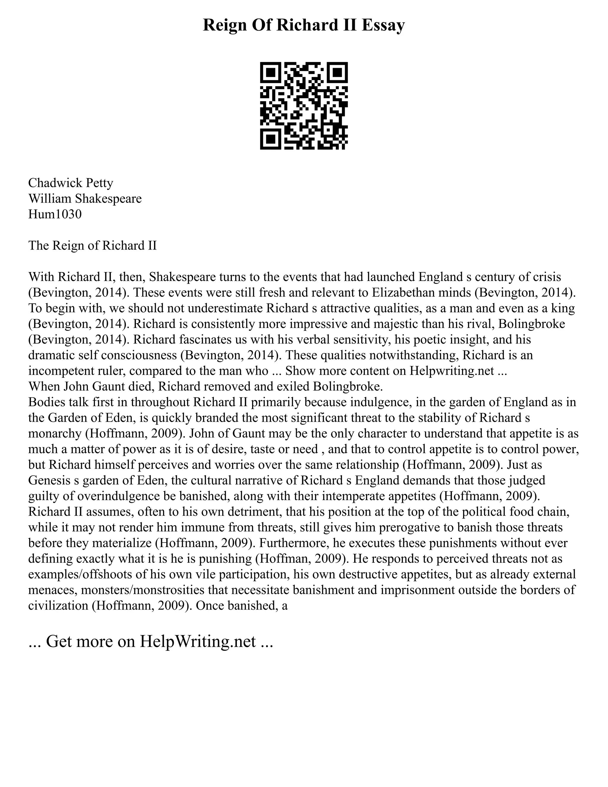 Reign Of Richard II Essay
Chadwick Petty
William Shakespeare
Hum1030
The Reign of Richard II
With Richard II, then, Shakespeare turns to the events that had launched England s century of crisis
(Bevington, 2014). These events were still fresh and relevant to Elizabethan minds (Bevington, 2014).
To begin with, we should not underestimate Richard s attractive qualities, as a man and even as a king
(Bevington, 2014). Richard is consistently more impressive and majestic than his rival, Bolingbroke
(Bevington, 2014). Richard fascinates us with his verbal sensitivity, his poetic insight, and his
dramatic self consciousness (Bevington, 2014). These qualities notwithstanding, Richard is an
incompetent ruler, compared to the man who ... Show more content on Helpwriting.net ...
When John Gaunt died, Richard removed and exiled Bolingbroke.
Bodies talk first in throughout Richard II primarily because indulgence, in the garden of England as in
the Garden of Eden, is quickly branded the most significant threat to the stability of Richard s
monarchy (Hoffmann, 2009). John of Gaunt may be the only character to understand that appetite is as
much a matter of power as it is of desire, taste or need , and that to control appetite is to control power,
but Richard himself perceives and worries over the same relationship (Hoffmann, 2009). Just as
Genesis s garden of Eden, the cultural narrative of Richard s England demands that those judged
guilty of overindulgence be banished, along with their intemperate appetites (Hoffmann, 2009).
Richard II assumes, often to his own detriment, that his position at the top of the political food chain,
while it may not render him immune from threats, still gives him prerogative to banish those threats
before they materialize (Hoffmann, 2009). Furthermore, he executes these punishments without ever
defining exactly what it is he is punishing (Hoffman, 2009). He responds to perceived threats not as
examples/offshoots of his own vile participation, his own destructive appetites, but as already external
menaces, monsters/monstrosities that necessitate banishment and imprisonment outside the borders of
civilization (Hoffmann, 2009). Once banished, a
... Get more on HelpWriting.net ...
 