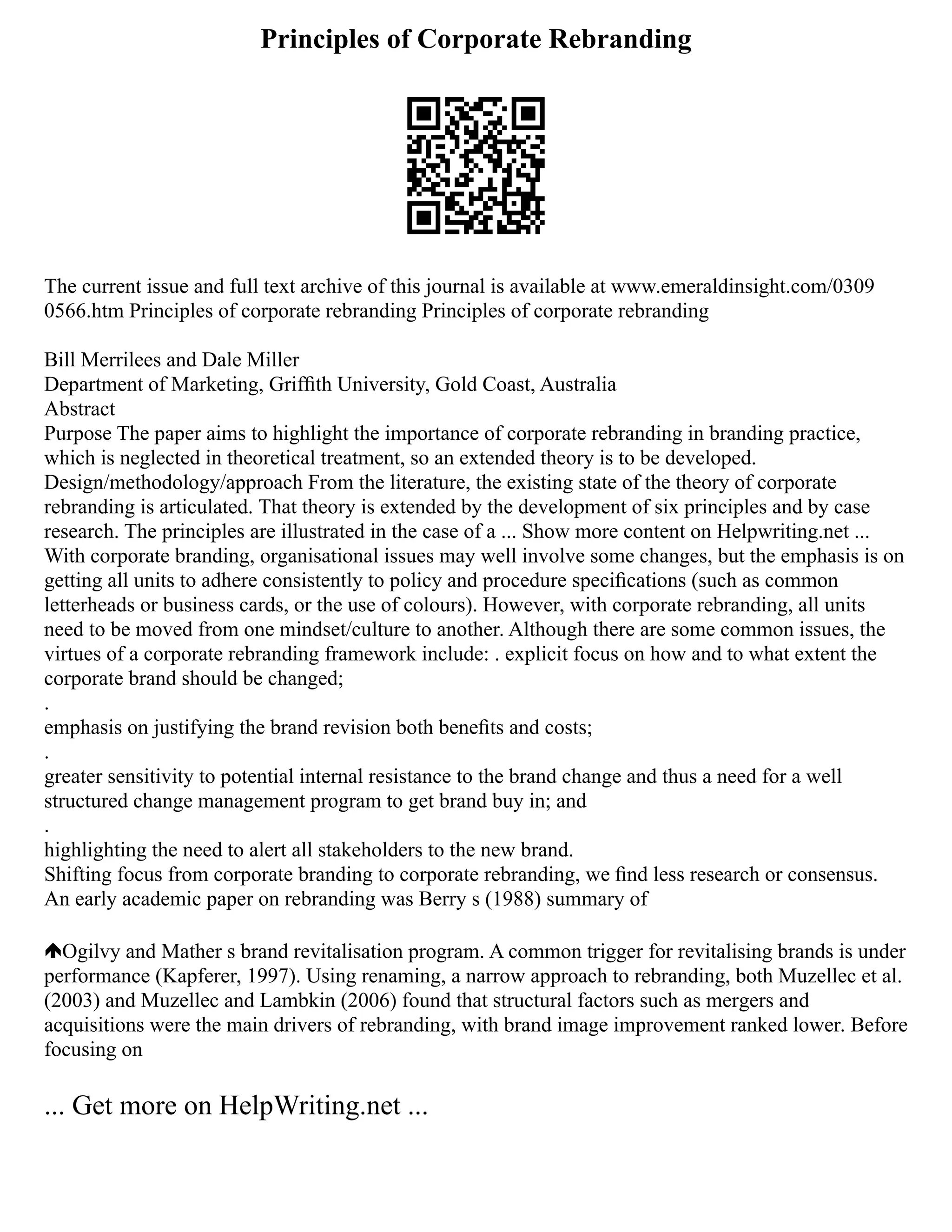 Principles of Corporate Rebranding
The current issue and full text archive of this journal is available at www.emeraldinsight.com/0309
0566.htm Principles of corporate rebranding Principles of corporate rebranding
Bill Merrilees and Dale Miller
Department of Marketing, Grifﬁth University, Gold Coast, Australia
Abstract
Purpose The paper aims to highlight the importance of corporate rebranding in branding practice,
which is neglected in theoretical treatment, so an extended theory is to be developed.
Design/methodology/approach From the literature, the existing state of the theory of corporate
rebranding is articulated. That theory is extended by the development of six principles and by case
research. The principles are illustrated in the case of a ... Show more content on Helpwriting.net ...
With corporate branding, organisational issues may well involve some changes, but the emphasis is on
getting all units to adhere consistently to policy and procedure speciﬁcations (such as common
letterheads or business cards, or the use of colours). However, with corporate rebranding, all units
need to be moved from one mindset/culture to another. Although there are some common issues, the
virtues of a corporate rebranding framework include: . explicit focus on how and to what extent the
corporate brand should be changed;
.
emphasis on justifying the brand revision both beneﬁts and costs;
.
greater sensitivity to potential internal resistance to the brand change and thus a need for a well
structured change management program to get brand buy in; and
.
highlighting the need to alert all stakeholders to the new brand.
Shifting focus from corporate branding to corporate rebranding, we ﬁnd less research or consensus.
An early academic paper on rebranding was Berry s (1988) summary of
Ogilvy and Mather s brand revitalisation program. A common trigger for revitalising brands is under
performance (Kapferer, 1997). Using renaming, a narrow approach to rebranding, both Muzellec et al.
(2003) and Muzellec and Lambkin (2006) found that structural factors such as mergers and
acquisitions were the main drivers of rebranding, with brand image improvement ranked lower. Before
focusing on
... Get more on HelpWriting.net ...
 