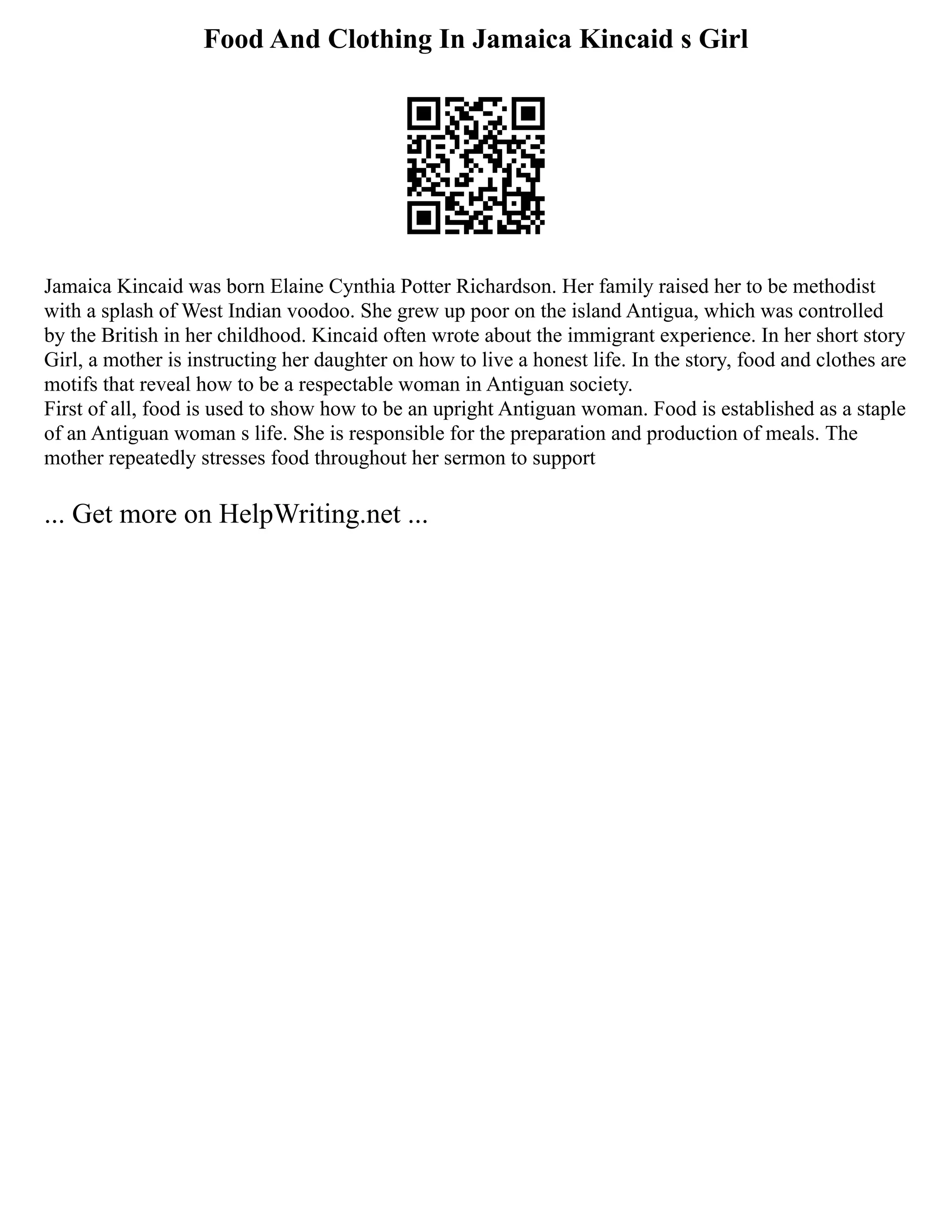 Food And Clothing In Jamaica Kincaid s Girl
Jamaica Kincaid was born Elaine Cynthia Potter Richardson. Her family raised her to be methodist
with a splash of West Indian voodoo. She grew up poor on the island Antigua, which was controlled
by the British in her childhood. Kincaid often wrote about the immigrant experience. In her short story
Girl, a mother is instructing her daughter on how to live a honest life. In the story, food and clothes are
motifs that reveal how to be a respectable woman in Antiguan society.
First of all, food is used to show how to be an upright Antiguan woman. Food is established as a staple
of an Antiguan woman s life. She is responsible for the preparation and production of meals. The
mother repeatedly stresses food throughout her sermon to support
... Get more on HelpWriting.net ...
 