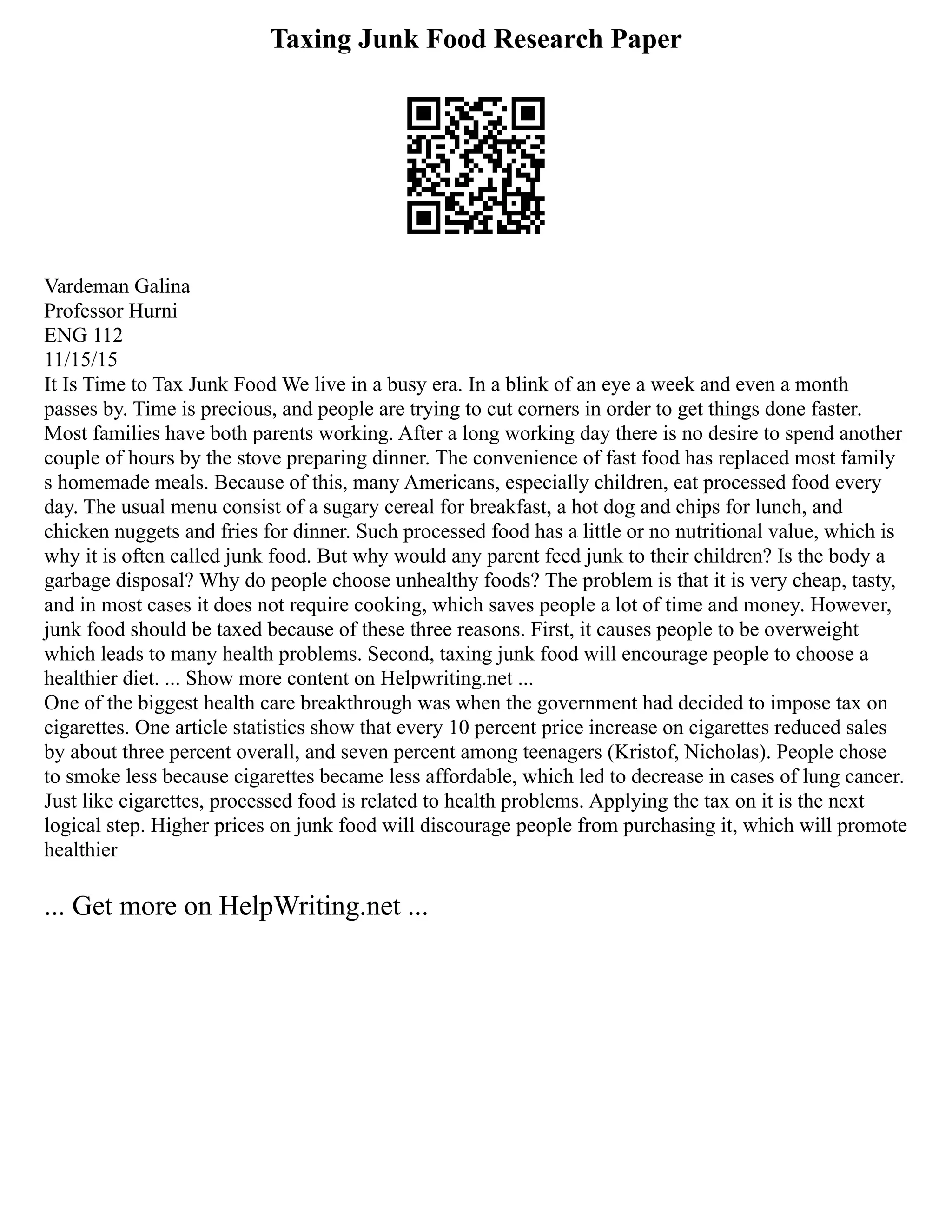 Taxing Junk Food Research Paper
Vardeman Galina
Professor Hurni
ENG 112
11/15/15
It Is Time to Tax Junk Food We live in a busy era. In a blink of an eye a week and even a month
passes by. Time is precious, and people are trying to cut corners in order to get things done faster.
Most families have both parents working. After a long working day there is no desire to spend another
couple of hours by the stove preparing dinner. The convenience of fast food has replaced most family
s homemade meals. Because of this, many Americans, especially children, eat processed food every
day. The usual menu consist of a sugary cereal for breakfast, a hot dog and chips for lunch, and
chicken nuggets and fries for dinner. Such processed food has a little or no nutritional value, which is
why it is often called junk food. But why would any parent feed junk to their children? Is the body a
garbage disposal? Why do people choose unhealthy foods? The problem is that it is very cheap, tasty,
and in most cases it does not require cooking, which saves people a lot of time and money. However,
junk food should be taxed because of these three reasons. First, it causes people to be overweight
which leads to many health problems. Second, taxing junk food will encourage people to choose a
healthier diet. ... Show more content on Helpwriting.net ...
One of the biggest health care breakthrough was when the government had decided to impose tax on
cigarettes. One article statistics show that every 10 percent price increase on cigarettes reduced sales
by about three percent overall, and seven percent among teenagers (Kristof, Nicholas). People chose
to smoke less because cigarettes became less affordable, which led to decrease in cases of lung cancer.
Just like cigarettes, processed food is related to health problems. Applying the tax on it is the next
logical step. Higher prices on junk food will discourage people from purchasing it, which will promote
healthier
... Get more on HelpWriting.net ...
 