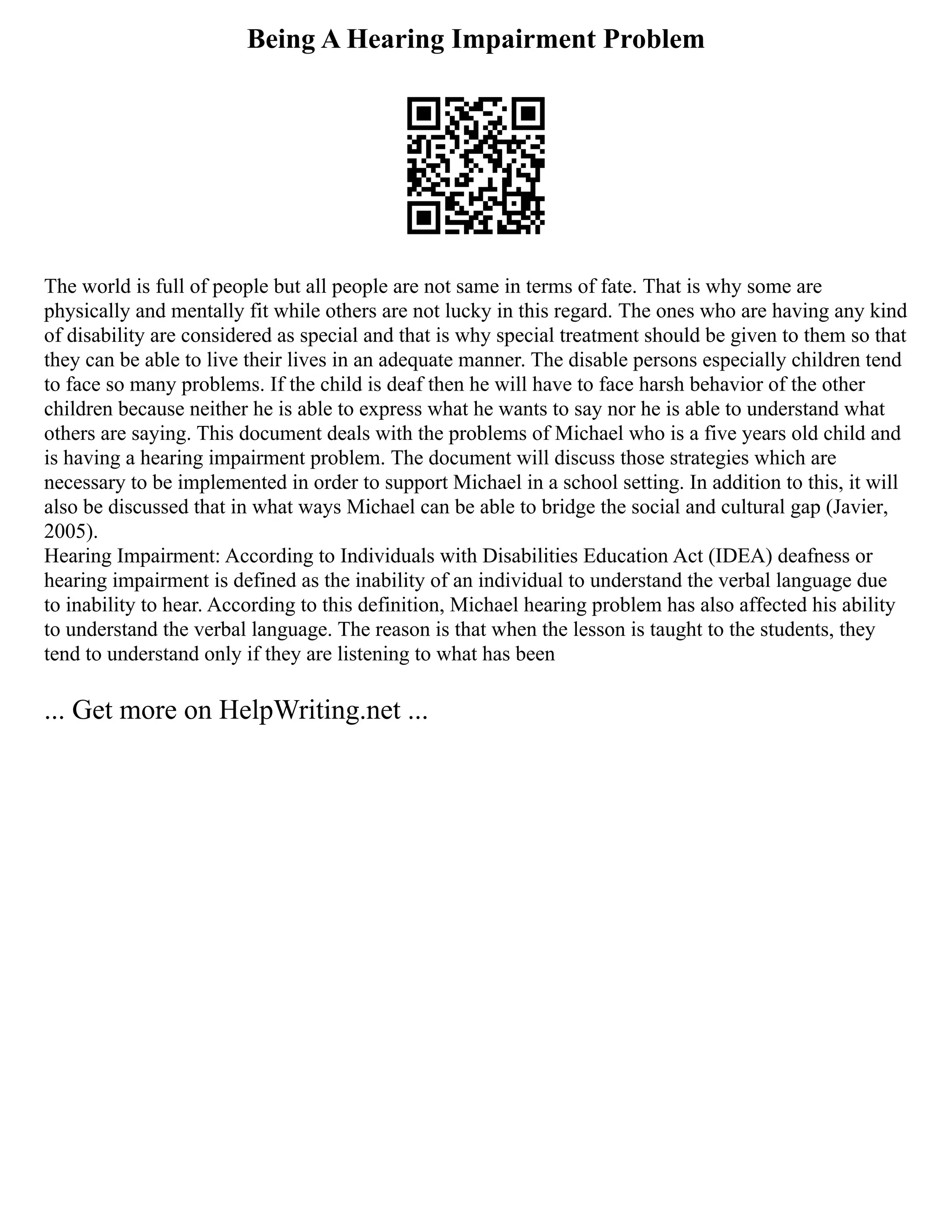 Being A Hearing Impairment Problem
The world is full of people but all people are not same in terms of fate. That is why some are
physically and mentally fit while others are not lucky in this regard. The ones who are having any kind
of disability are considered as special and that is why special treatment should be given to them so that
they can be able to live their lives in an adequate manner. The disable persons especially children tend
to face so many problems. If the child is deaf then he will have to face harsh behavior of the other
children because neither he is able to express what he wants to say nor he is able to understand what
others are saying. This document deals with the problems of Michael who is a five years old child and
is having a hearing impairment problem. The document will discuss those strategies which are
necessary to be implemented in order to support Michael in a school setting. In addition to this, it will
also be discussed that in what ways Michael can be able to bridge the social and cultural gap (Javier,
2005).
Hearing Impairment: According to Individuals with Disabilities Education Act (IDEA) deafness or
hearing impairment is defined as the inability of an individual to understand the verbal language due
to inability to hear. According to this definition, Michael hearing problem has also affected his ability
to understand the verbal language. The reason is that when the lesson is taught to the students, they
tend to understand only if they are listening to what has been
... Get more on HelpWriting.net ...
 