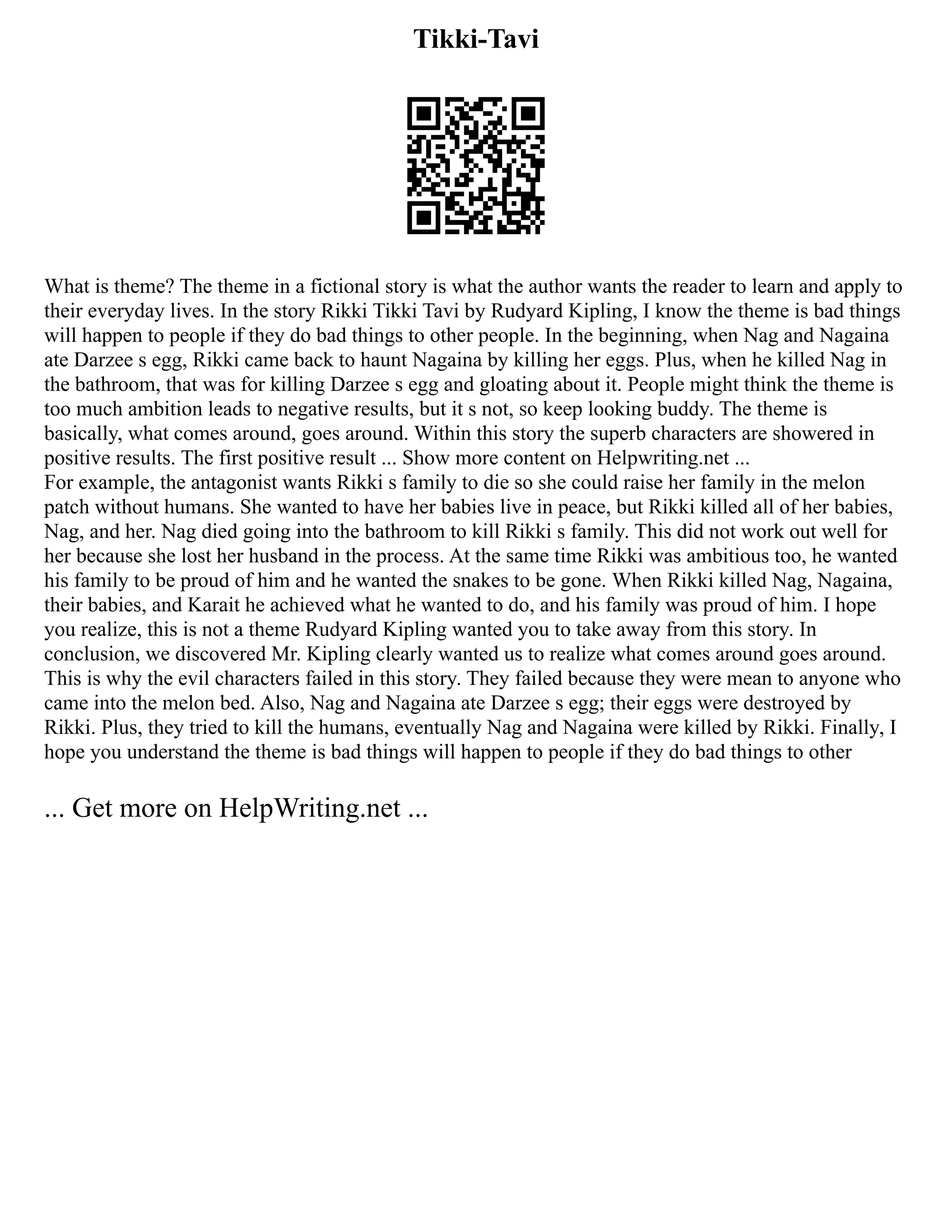 Tikki-Tavi
What is theme? The theme in a fictional story is what the author wants the reader to learn and apply to
their everyday lives. In the story Rikki Tikki Tavi by Rudyard Kipling, I know the theme is bad things
will happen to people if they do bad things to other people. In the beginning, when Nag and Nagaina
ate Darzee s egg, Rikki came back to haunt Nagaina by killing her eggs. Plus, when he killed Nag in
the bathroom, that was for killing Darzee s egg and gloating about it. People might think the theme is
too much ambition leads to negative results, but it s not, so keep looking buddy. The theme is
basically, what comes around, goes around. Within this story the superb characters are showered in
positive results. The first positive result ... Show more content on Helpwriting.net ...
For example, the antagonist wants Rikki s family to die so she could raise her family in the melon
patch without humans. She wanted to have her babies live in peace, but Rikki killed all of her babies,
Nag, and her. Nag died going into the bathroom to kill Rikki s family. This did not work out well for
her because she lost her husband in the process. At the same time Rikki was ambitious too, he wanted
his family to be proud of him and he wanted the snakes to be gone. When Rikki killed Nag, Nagaina,
their babies, and Karait he achieved what he wanted to do, and his family was proud of him. I hope
you realize, this is not a theme Rudyard Kipling wanted you to take away from this story. In
conclusion, we discovered Mr. Kipling clearly wanted us to realize what comes around goes around.
This is why the evil characters failed in this story. They failed because they were mean to anyone who
came into the melon bed. Also, Nag and Nagaina ate Darzee s egg; their eggs were destroyed by
Rikki. Plus, they tried to kill the humans, eventually Nag and Nagaina were killed by Rikki. Finally, I
hope you understand the theme is bad things will happen to people if they do bad things to other
... Get more on HelpWriting.net ...
 