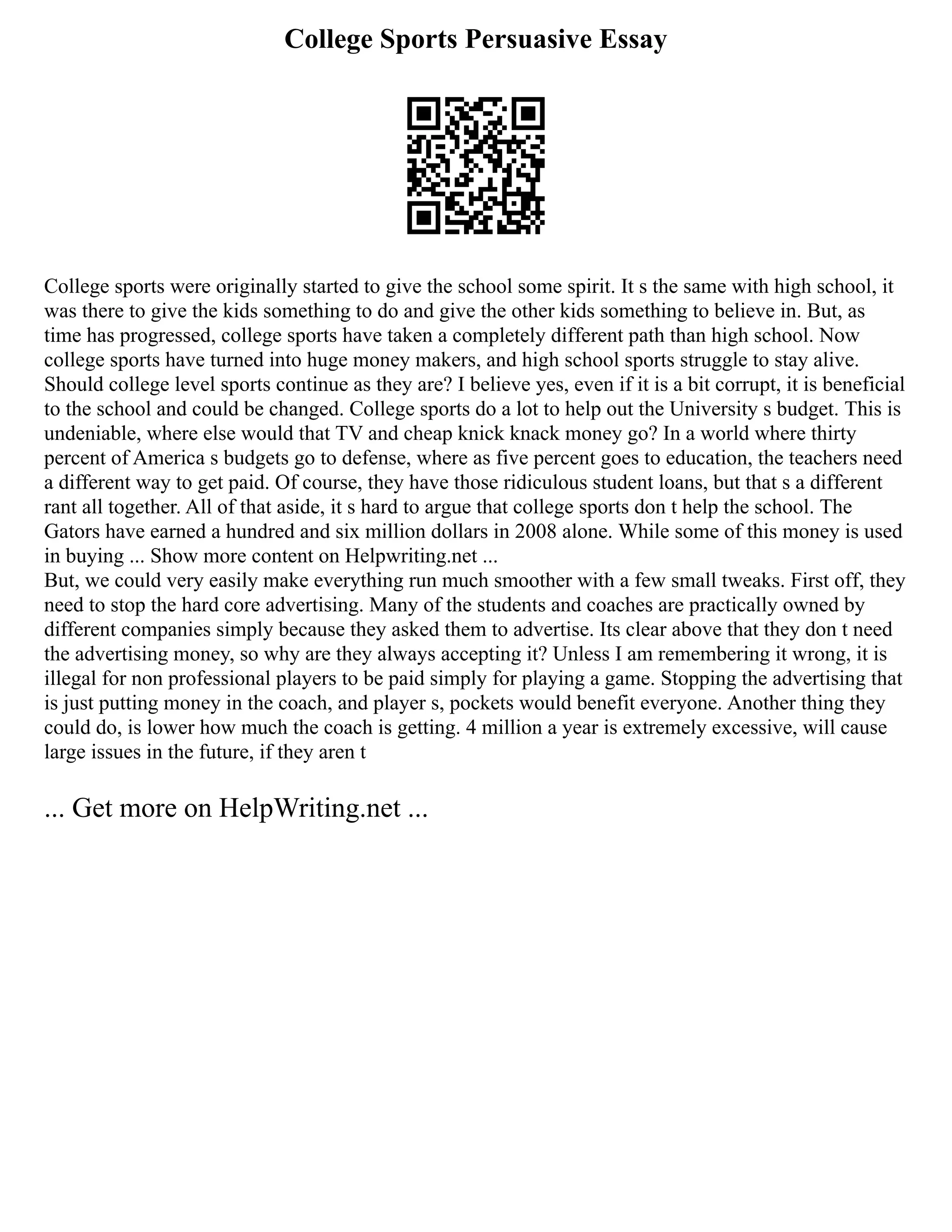 College Sports Persuasive Essay
College sports were originally started to give the school some spirit. It s the same with high school, it
was there to give the kids something to do and give the other kids something to believe in. But, as
time has progressed, college sports have taken a completely different path than high school. Now
college sports have turned into huge money makers, and high school sports struggle to stay alive.
Should college level sports continue as they are? I believe yes, even if it is a bit corrupt, it is beneficial
to the school and could be changed. College sports do a lot to help out the University s budget. This is
undeniable, where else would that TV and cheap knick knack money go? In a world where thirty
percent of America s budgets go to defense, where as five percent goes to education, the teachers need
a different way to get paid. Of course, they have those ridiculous student loans, but that s a different
rant all together. All of that aside, it s hard to argue that college sports don t help the school. The
Gators have earned a hundred and six million dollars in 2008 alone. While some of this money is used
in buying ... Show more content on Helpwriting.net ...
But, we could very easily make everything run much smoother with a few small tweaks. First off, they
need to stop the hard core advertising. Many of the students and coaches are practically owned by
different companies simply because they asked them to advertise. Its clear above that they don t need
the advertising money, so why are they always accepting it? Unless I am remembering it wrong, it is
illegal for non professional players to be paid simply for playing a game. Stopping the advertising that
is just putting money in the coach, and player s, pockets would benefit everyone. Another thing they
could do, is lower how much the coach is getting. 4 million a year is extremely excessive, will cause
large issues in the future, if they aren t
... Get more on HelpWriting.net ...
 