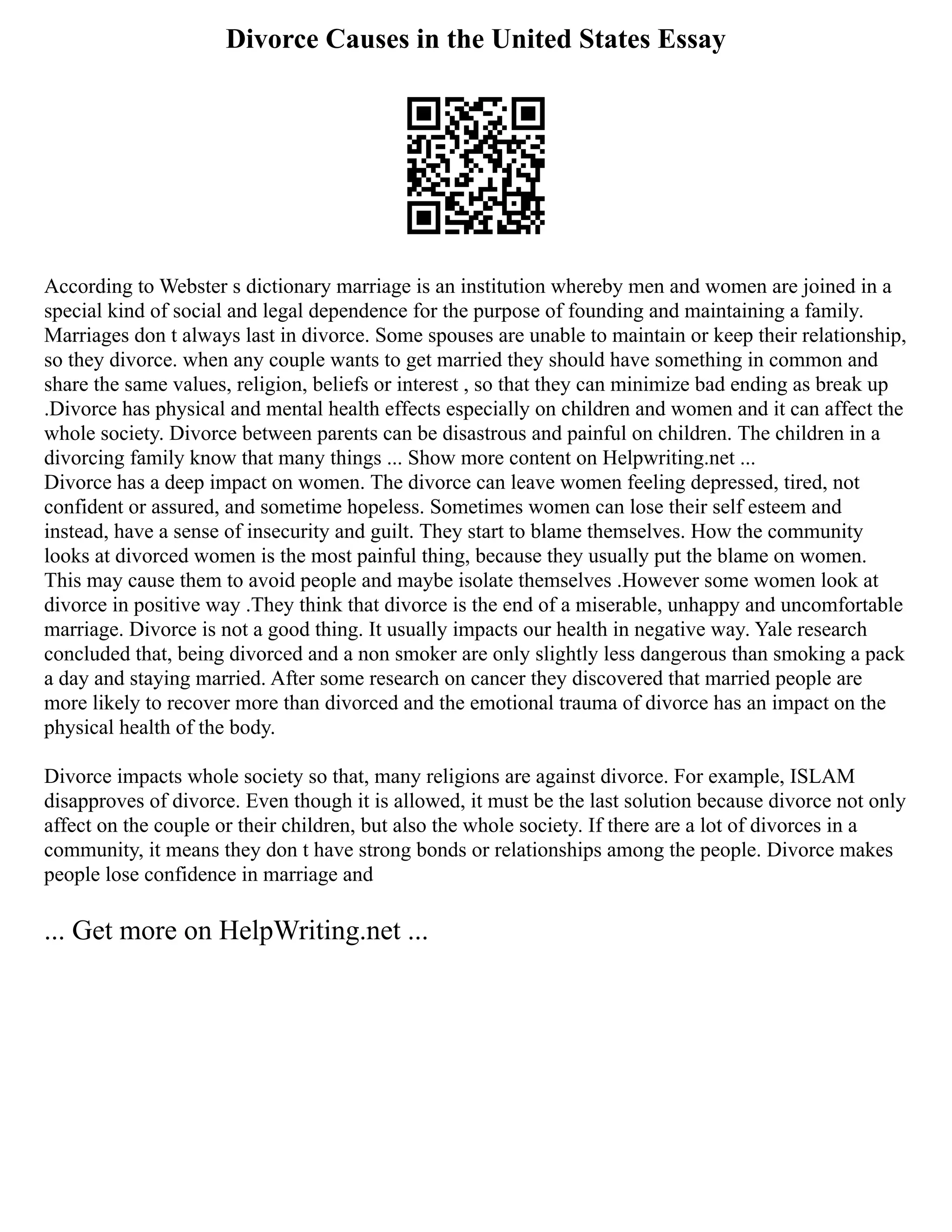 Divorce Causes in the United States Essay
According to Webster s dictionary marriage is an institution whereby men and women are joined in a
special kind of social and legal dependence for the purpose of founding and maintaining a family.
Marriages don t always last in divorce. Some spouses are unable to maintain or keep their relationship,
so they divorce. when any couple wants to get married they should have something in common and
share the same values, religion, beliefs or interest , so that they can minimize bad ending as break up
.Divorce has physical and mental health effects especially on children and women and it can affect the
whole society. Divorce between parents can be disastrous and painful on children. The children in a
divorcing family know that many things ... Show more content on Helpwriting.net ...
Divorce has a deep impact on women. The divorce can leave women feeling depressed, tired, not
confident or assured, and sometime hopeless. Sometimes women can lose their self esteem and
instead, have a sense of insecurity and guilt. They start to blame themselves. How the community
looks at divorced women is the most painful thing, because they usually put the blame on women.
This may cause them to avoid people and maybe isolate themselves .However some women look at
divorce in positive way .They think that divorce is the end of a miserable, unhappy and uncomfortable
marriage. Divorce is not a good thing. It usually impacts our health in negative way. Yale research
concluded that, being divorced and a non smoker are only slightly less dangerous than smoking a pack
a day and staying married. After some research on cancer they discovered that married people are
more likely to recover more than divorced and the emotional trauma of divorce has an impact on the
physical health of the body.
Divorce impacts whole society so that, many religions are against divorce. For example, ISLAM
disapproves of divorce. Even though it is allowed, it must be the last solution because divorce not only
affect on the couple or their children, but also the whole society. If there are a lot of divorces in a
community, it means they don t have strong bonds or relationships among the people. Divorce makes
people lose confidence in marriage and
... Get more on HelpWriting.net ...
 