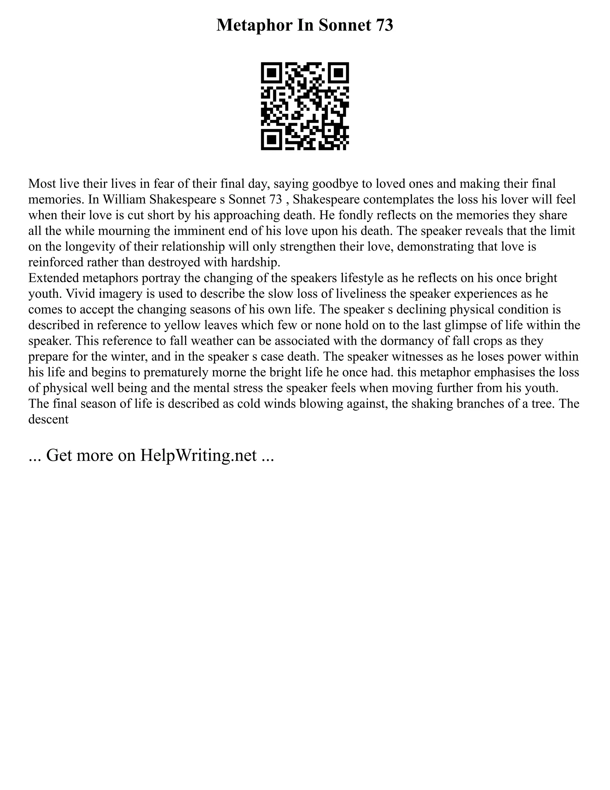 Metaphor In Sonnet 73
Most live their lives in fear of their final day, saying goodbye to loved ones and making their final
memories. In William Shakespeare s Sonnet 73 , Shakespeare contemplates the loss his lover will feel
when their love is cut short by his approaching death. He fondly reflects on the memories they share
all the while mourning the imminent end of his love upon his death. The speaker reveals that the limit
on the longevity of their relationship will only strengthen their love, demonstrating that love is
reinforced rather than destroyed with hardship.
Extended metaphors portray the changing of the speakers lifestyle as he reflects on his once bright
youth. Vivid imagery is used to describe the slow loss of liveliness the speaker experiences as he
comes to accept the changing seasons of his own life. The speaker s declining physical condition is
described in reference to yellow leaves which few or none hold on to the last glimpse of life within the
speaker. This reference to fall weather can be associated with the dormancy of fall crops as they
prepare for the winter, and in the speaker s case death. The speaker witnesses as he loses power within
his life and begins to prematurely morne the bright life he once had. this metaphor emphasises the loss
of physical well being and the mental stress the speaker feels when moving further from his youth.
The final season of life is described as cold winds blowing against, the shaking branches of a tree. The
descent
... Get more on HelpWriting.net ...
 