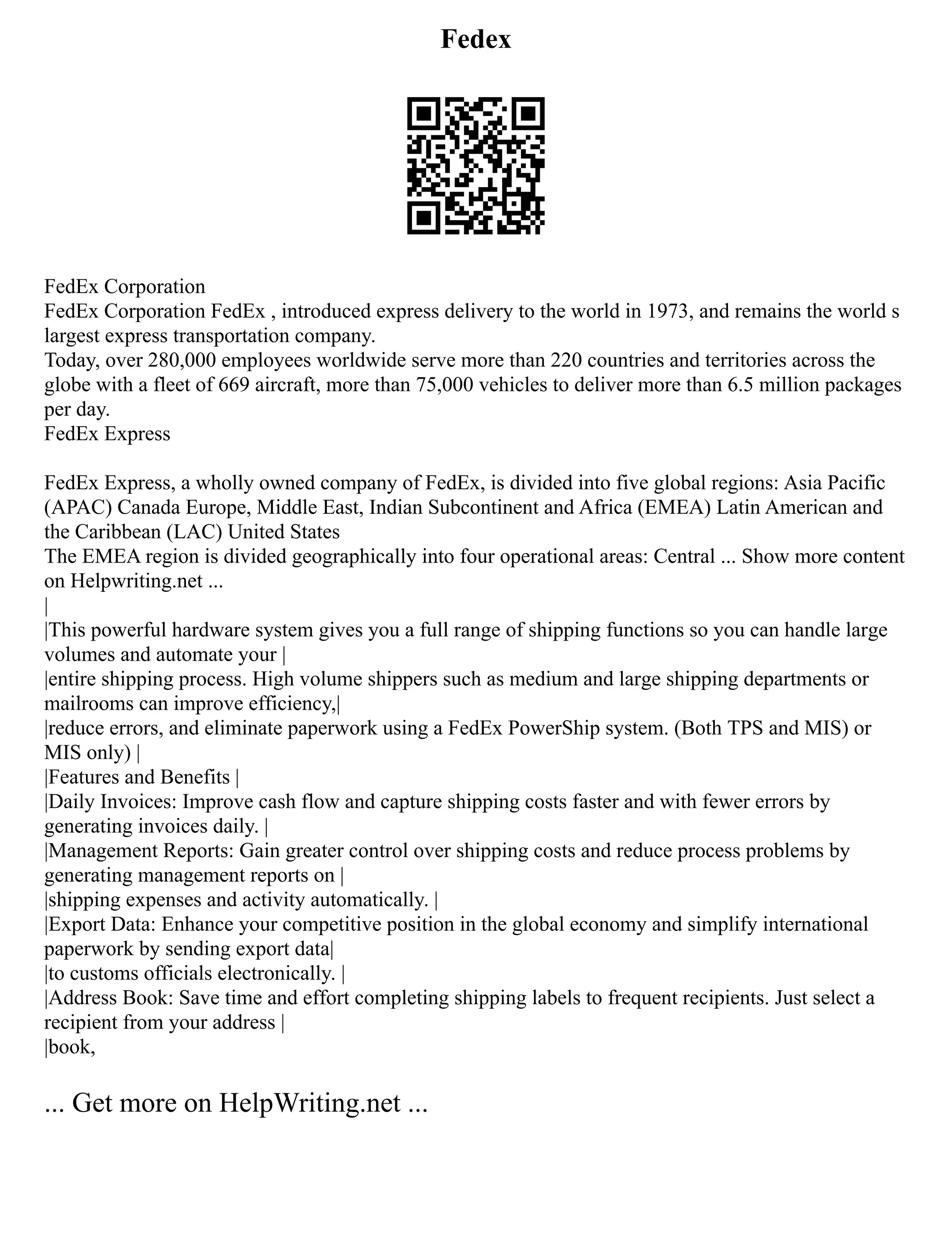 Fedex
FedEx Corporation
FedEx Corporation FedEx , introduced express delivery to the world in 1973, and remains the world s
largest express transportation company.
Today, over 280,000 employees worldwide serve more than 220 countries and territories across the
globe with a fleet of 669 aircraft, more than 75,000 vehicles to deliver more than 6.5 million packages
per day.
FedEx Express
FedEx Express, a wholly owned company of FedEx, is divided into five global regions: Asia Pacific
(APAC) Canada Europe, Middle East, Indian Subcontinent and Africa (EMEA) Latin American and
the Caribbean (LAC) United States
The EMEA region is divided geographically into four operational areas: Central ... Show more content
on Helpwriting.net ...
|
|This powerful hardware system gives you a full range of shipping functions so you can handle large
volumes and automate your |
|entire shipping process. High volume shippers such as medium and large shipping departments or
mailrooms can improve efficiency,|
|reduce errors, and eliminate paperwork using a FedEx PowerShip system. (Both TPS and MIS) or
MIS only) |
|Features and Benefits |
|Daily Invoices: Improve cash flow and capture shipping costs faster and with fewer errors by
generating invoices daily. |
|Management Reports: Gain greater control over shipping costs and reduce process problems by
generating management reports on |
|shipping expenses and activity automatically. |
|Export Data: Enhance your competitive position in the global economy and simplify international
paperwork by sending export data|
|to customs officials electronically. |
|Address Book: Save time and effort completing shipping labels to frequent recipients. Just select a
recipient from your address |
|book,
... Get more on HelpWriting.net ...
 