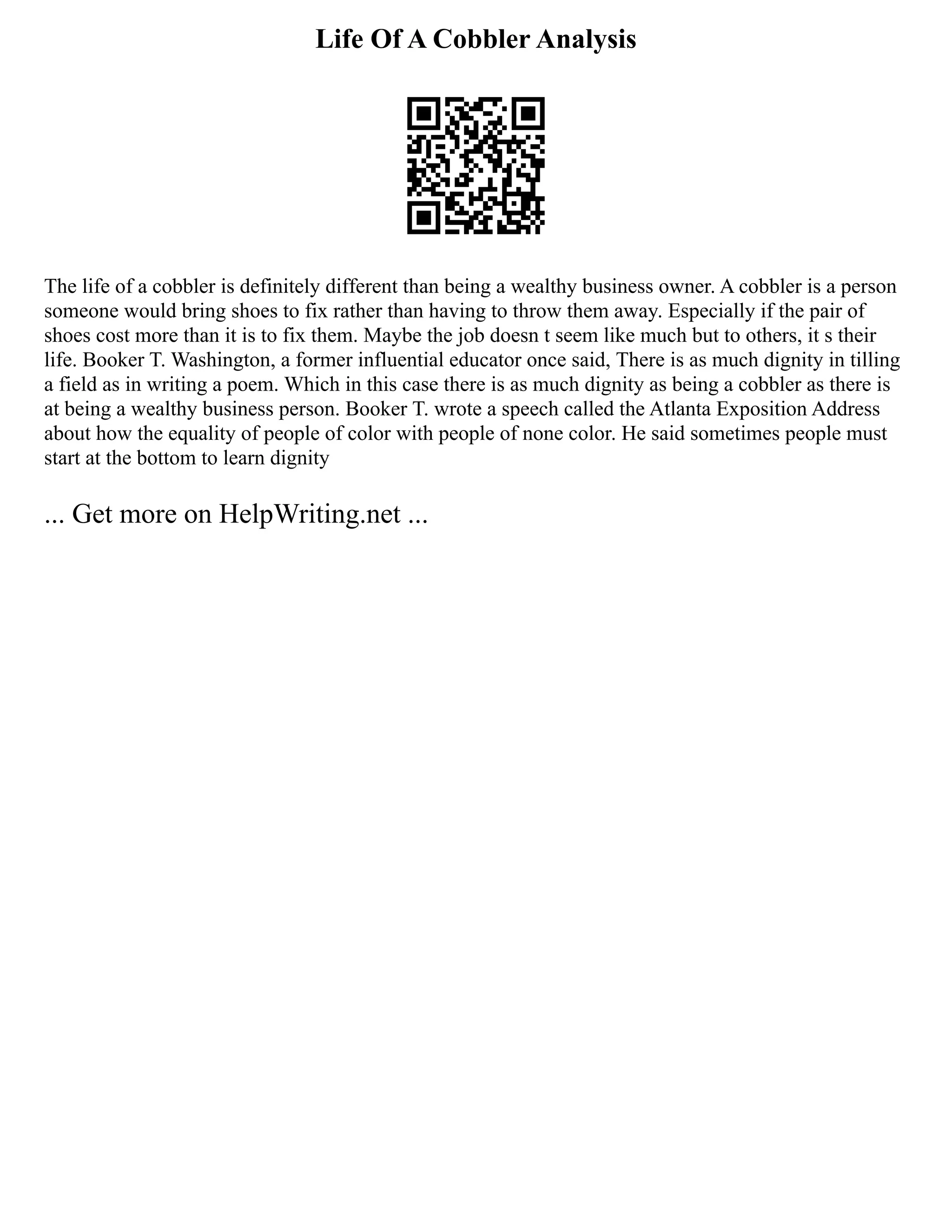 Life Of A Cobbler Analysis
The life of a cobbler is definitely different than being a wealthy business owner. A cobbler is a person
someone would bring shoes to fix rather than having to throw them away. Especially if the pair of
shoes cost more than it is to fix them. Maybe the job doesn t seem like much but to others, it s their
life. Booker T. Washington, a former influential educator once said, There is as much dignity in tilling
a field as in writing a poem. Which in this case there is as much dignity as being a cobbler as there is
at being a wealthy business person. Booker T. wrote a speech called the Atlanta Exposition Address
about how the equality of people of color with people of none color. He said sometimes people must
start at the bottom to learn dignity
... Get more on HelpWriting.net ...
 