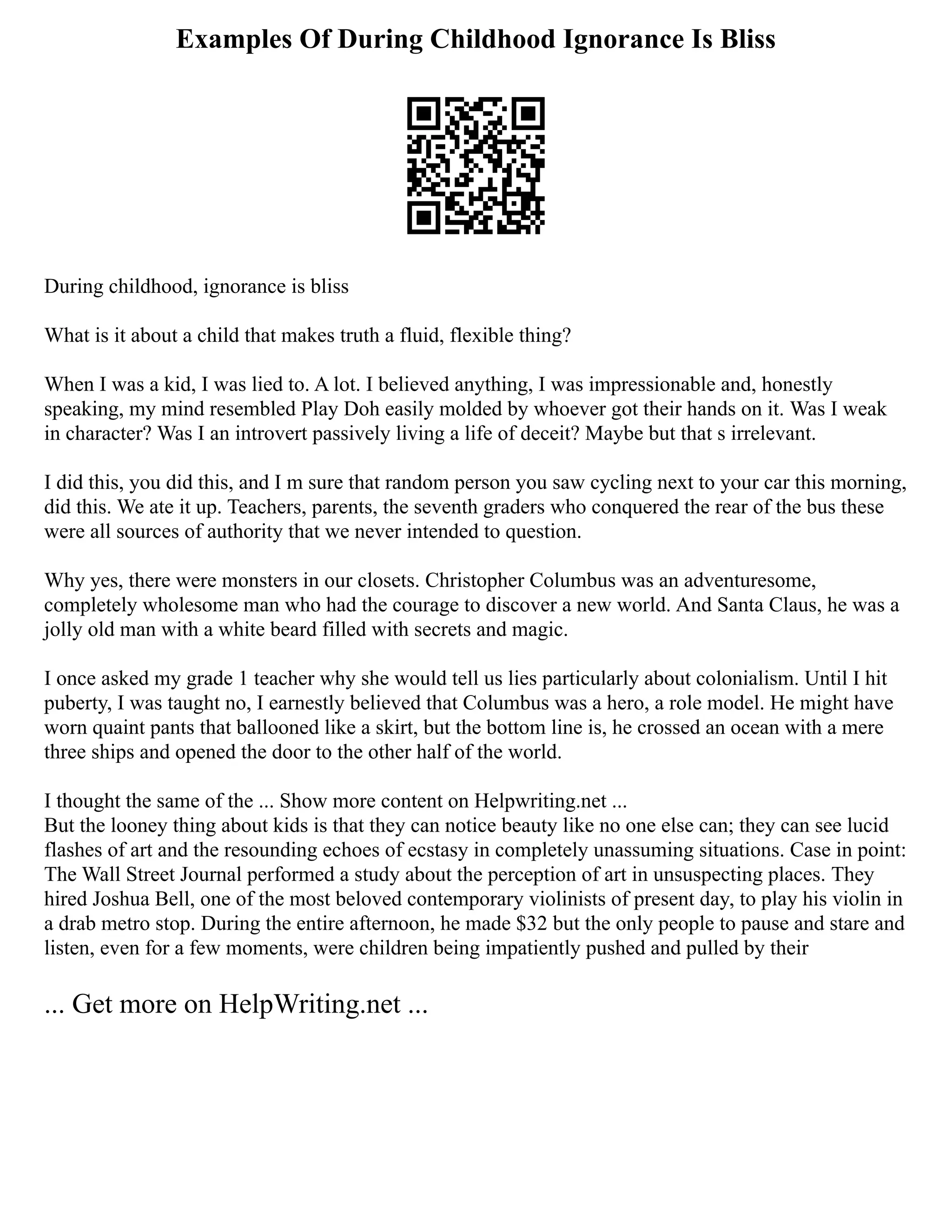 Examples Of During Childhood Ignorance Is Bliss
During childhood, ignorance is bliss
What is it about a child that makes truth a fluid, flexible thing?
When I was a kid, I was lied to. A lot. I believed anything, I was impressionable and, honestly
speaking, my mind resembled Play Doh easily molded by whoever got their hands on it. Was I weak
in character? Was I an introvert passively living a life of deceit? Maybe but that s irrelevant.
I did this, you did this, and I m sure that random person you saw cycling next to your car this morning,
did this. We ate it up. Teachers, parents, the seventh graders who conquered the rear of the bus these
were all sources of authority that we never intended to question.
Why yes, there were monsters in our closets. Christopher Columbus was an adventuresome,
completely wholesome man who had the courage to discover a new world. And Santa Claus, he was a
jolly old man with a white beard filled with secrets and magic.
I once asked my grade 1 teacher why she would tell us lies particularly about colonialism. Until I hit
puberty, I was taught no, I earnestly believed that Columbus was a hero, a role model. He might have
worn quaint pants that ballooned like a skirt, but the bottom line is, he crossed an ocean with a mere
three ships and opened the door to the other half of the world.
I thought the same of the ... Show more content on Helpwriting.net ...
But the looney thing about kids is that they can notice beauty like no one else can; they can see lucid
flashes of art and the resounding echoes of ecstasy in completely unassuming situations. Case in point:
The Wall Street Journal performed a study about the perception of art in unsuspecting places. They
hired Joshua Bell, one of the most beloved contemporary violinists of present day, to play his violin in
a drab metro stop. During the entire afternoon, he made $32 but the only people to pause and stare and
listen, even for a few moments, were children being impatiently pushed and pulled by their
... Get more on HelpWriting.net ...
 