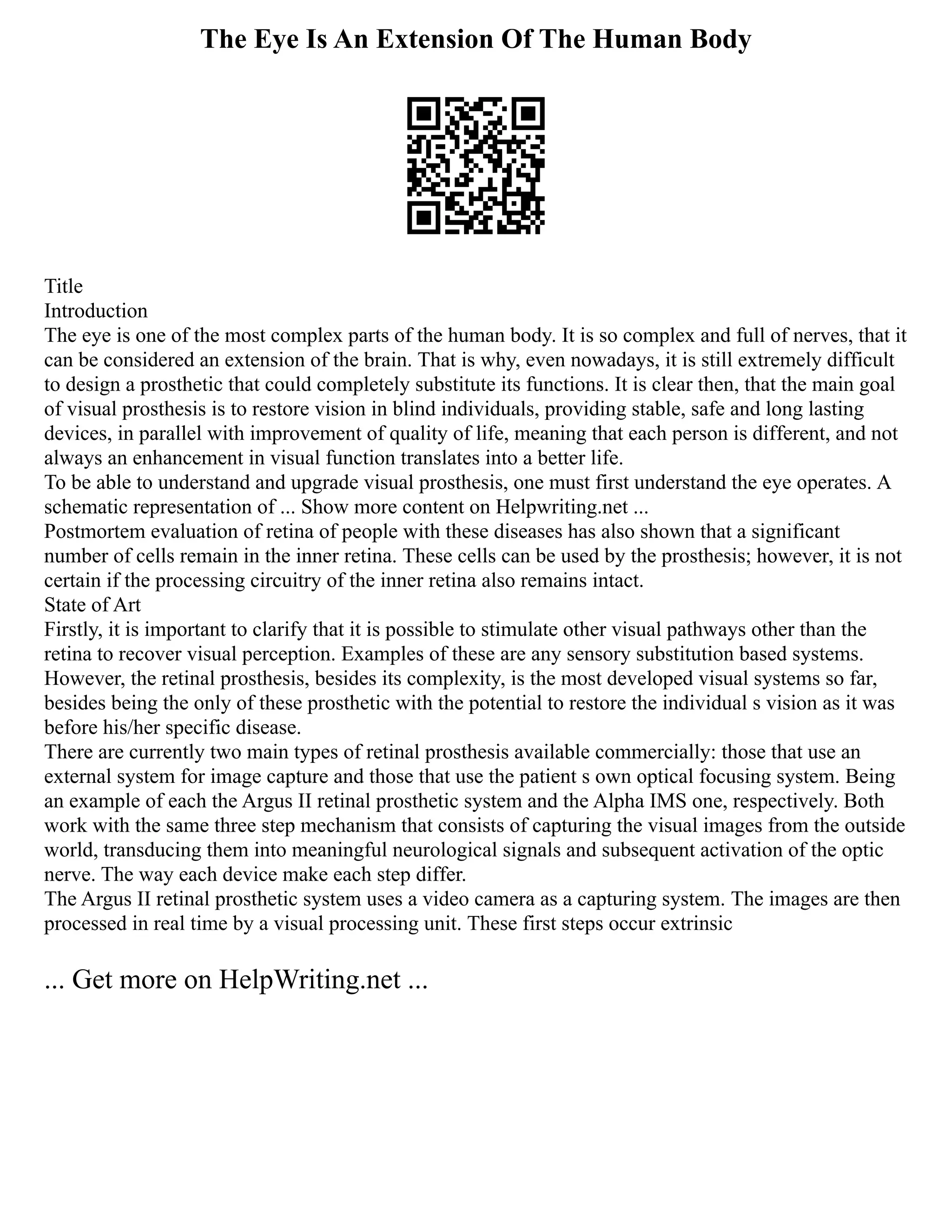 The Eye Is An Extension Of The Human Body
Title
Introduction
The eye is one of the most complex parts of the human body. It is so complex and full of nerves, that it
can be considered an extension of the brain. That is why, even nowadays, it is still extremely difficult
to design a prosthetic that could completely substitute its functions. It is clear then, that the main goal
of visual prosthesis is to restore vision in blind individuals, providing stable, safe and long lasting
devices, in parallel with improvement of quality of life, meaning that each person is different, and not
always an enhancement in visual function translates into a better life.
To be able to understand and upgrade visual prosthesis, one must first understand the eye operates. A
schematic representation of ... Show more content on Helpwriting.net ...
Postmortem evaluation of retina of people with these diseases has also shown that a significant
number of cells remain in the inner retina. These cells can be used by the prosthesis; however, it is not
certain if the processing circuitry of the inner retina also remains intact.
State of Art
Firstly, it is important to clarify that it is possible to stimulate other visual pathways other than the
retina to recover visual perception. Examples of these are any sensory substitution based systems.
However, the retinal prosthesis, besides its complexity, is the most developed visual systems so far,
besides being the only of these prosthetic with the potential to restore the individual s vision as it was
before his/her specific disease.
There are currently two main types of retinal prosthesis available commercially: those that use an
external system for image capture and those that use the patient s own optical focusing system. Being
an example of each the Argus II retinal prosthetic system and the Alpha IMS one, respectively. Both
work with the same three step mechanism that consists of capturing the visual images from the outside
world, transducing them into meaningful neurological signals and subsequent activation of the optic
nerve. The way each device make each step differ.
The Argus II retinal prosthetic system uses a video camera as a capturing system. The images are then
processed in real time by a visual processing unit. These first steps occur extrinsic
... Get more on HelpWriting.net ...
 