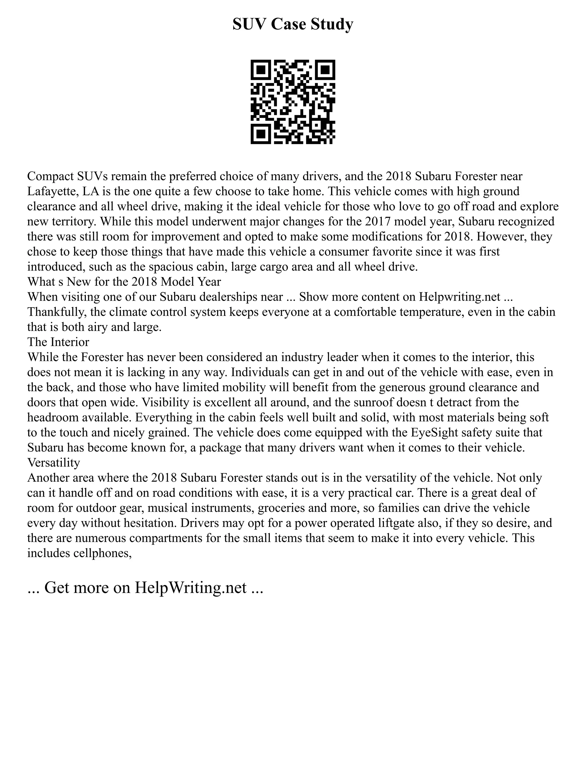 SUV Case Study
Compact SUVs remain the preferred choice of many drivers, and the 2018 Subaru Forester near
Lafayette, LA is the one quite a few choose to take home. This vehicle comes with high ground
clearance and all wheel drive, making it the ideal vehicle for those who love to go off road and explore
new territory. While this model underwent major changes for the 2017 model year, Subaru recognized
there was still room for improvement and opted to make some modifications for 2018. However, they
chose to keep those things that have made this vehicle a consumer favorite since it was first
introduced, such as the spacious cabin, large cargo area and all wheel drive.
What s New for the 2018 Model Year
When visiting one of our Subaru dealerships near ... Show more content on Helpwriting.net ...
Thankfully, the climate control system keeps everyone at a comfortable temperature, even in the cabin
that is both airy and large.
The Interior
While the Forester has never been considered an industry leader when it comes to the interior, this
does not mean it is lacking in any way. Individuals can get in and out of the vehicle with ease, even in
the back, and those who have limited mobility will benefit from the generous ground clearance and
doors that open wide. Visibility is excellent all around, and the sunroof doesn t detract from the
headroom available. Everything in the cabin feels well built and solid, with most materials being soft
to the touch and nicely grained. The vehicle does come equipped with the EyeSight safety suite that
Subaru has become known for, a package that many drivers want when it comes to their vehicle.
Versatility
Another area where the 2018 Subaru Forester stands out is in the versatility of the vehicle. Not only
can it handle off and on road conditions with ease, it is a very practical car. There is a great deal of
room for outdoor gear, musical instruments, groceries and more, so families can drive the vehicle
every day without hesitation. Drivers may opt for a power operated liftgate also, if they so desire, and
there are numerous compartments for the small items that seem to make it into every vehicle. This
includes cellphones,
... Get more on HelpWriting.net ...
 