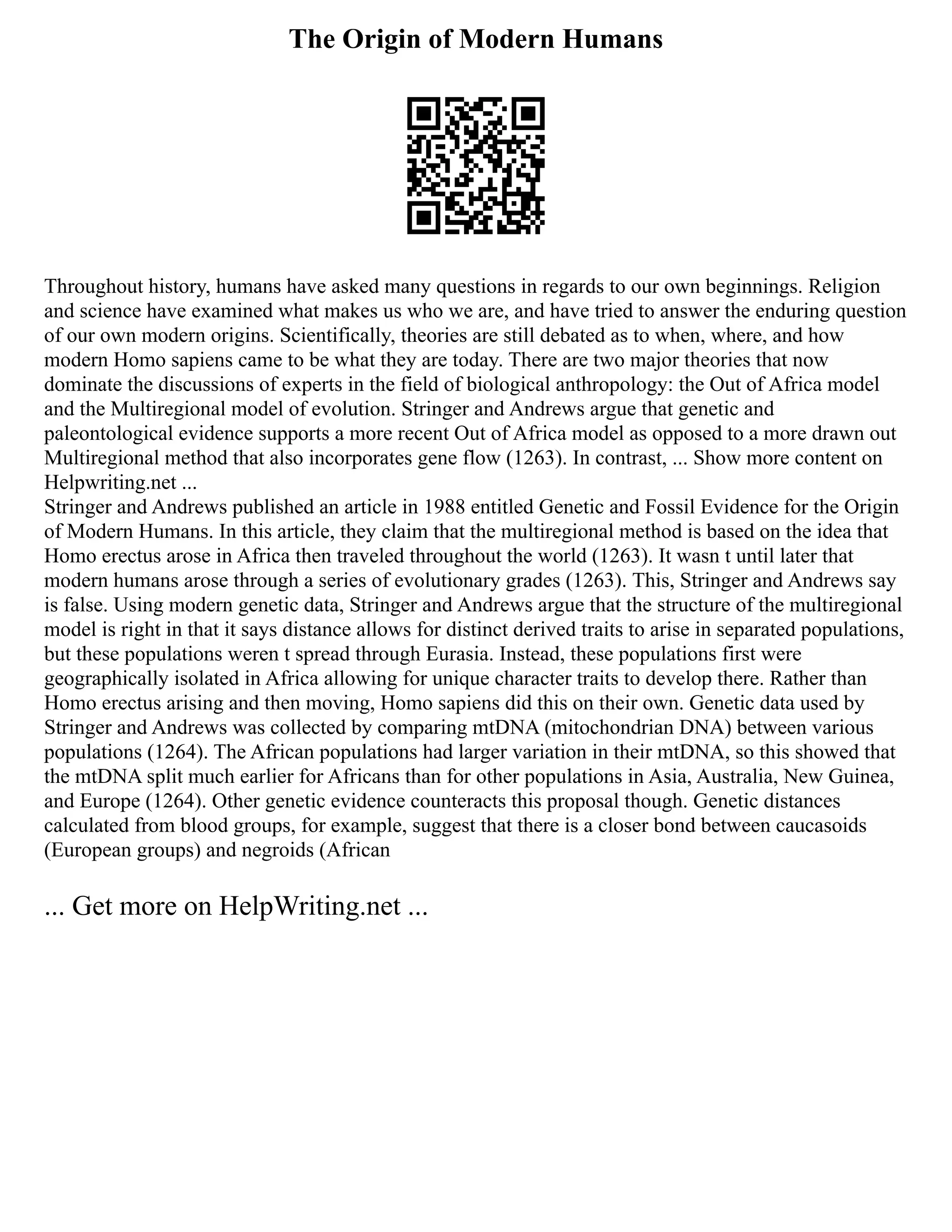 The Origin of Modern Humans
Throughout history, humans have asked many questions in regards to our own beginnings. Religion
and science have examined what makes us who we are, and have tried to answer the enduring question
of our own modern origins. Scientifically, theories are still debated as to when, where, and how
modern Homo sapiens came to be what they are today. There are two major theories that now
dominate the discussions of experts in the field of biological anthropology: the Out of Africa model
and the Multiregional model of evolution. Stringer and Andrews argue that genetic and
paleontological evidence supports a more recent Out of Africa model as opposed to a more drawn out
Multiregional method that also incorporates gene flow (1263). In contrast, ... Show more content on
Helpwriting.net ...
Stringer and Andrews published an article in 1988 entitled Genetic and Fossil Evidence for the Origin
of Modern Humans. In this article, they claim that the multiregional method is based on the idea that
Homo erectus arose in Africa then traveled throughout the world (1263). It wasn t until later that
modern humans arose through a series of evolutionary grades (1263). This, Stringer and Andrews say
is false. Using modern genetic data, Stringer and Andrews argue that the structure of the multiregional
model is right in that it says distance allows for distinct derived traits to arise in separated populations,
but these populations weren t spread through Eurasia. Instead, these populations first were
geographically isolated in Africa allowing for unique character traits to develop there. Rather than
Homo erectus arising and then moving, Homo sapiens did this on their own. Genetic data used by
Stringer and Andrews was collected by comparing mtDNA (mitochondrian DNA) between various
populations (1264). The African populations had larger variation in their mtDNA, so this showed that
the mtDNA split much earlier for Africans than for other populations in Asia, Australia, New Guinea,
and Europe (1264). Other genetic evidence counteracts this proposal though. Genetic distances
calculated from blood groups, for example, suggest that there is a closer bond between caucasoids
(European groups) and negroids (African
... Get more on HelpWriting.net ...
 