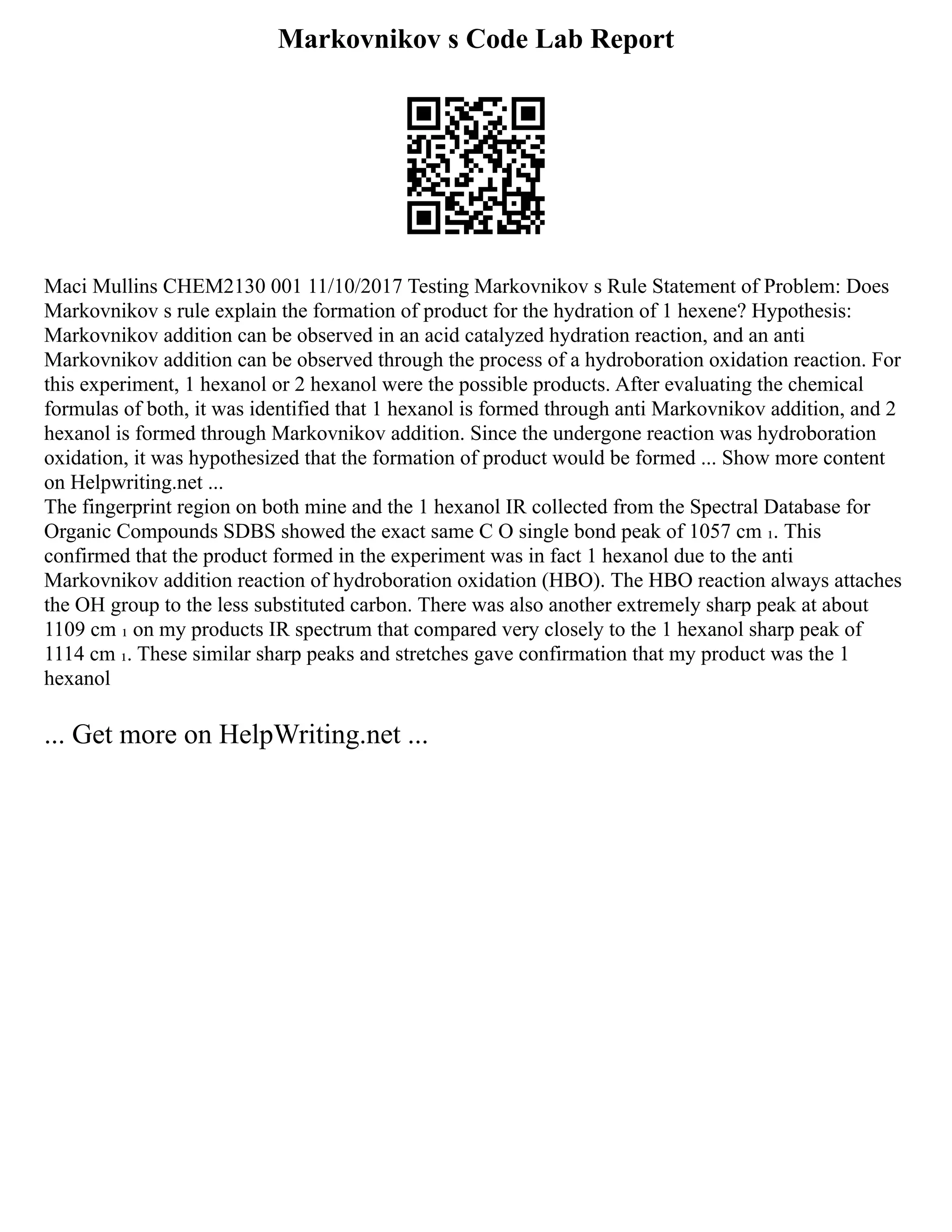 Markovnikov s Code Lab Report
Maci Mullins CHEM2130 001 11/10/2017 Testing Markovnikov s Rule Statement of Problem: Does
Markovnikov s rule explain the formation of product for the hydration of 1 hexene? Hypothesis:
Markovnikov addition can be observed in an acid catalyzed hydration reaction, and an anti
Markovnikov addition can be observed through the process of a hydroboration oxidation reaction. For
this experiment, 1 hexanol or 2 hexanol were the possible products. After evaluating the chemical
formulas of both, it was identified that 1 hexanol is formed through anti Markovnikov addition, and 2
hexanol is formed through Markovnikov addition. Since the undergone reaction was hydroboration
oxidation, it was hypothesized that the formation of product would be formed ... Show more content
on Helpwriting.net ...
The fingerprint region on both mine and the 1 hexanol IR collected from the Spectral Database for
Organic Compounds SDBS showed the exact same C O single bond peak of 1057 cm ₁. This
confirmed that the product formed in the experiment was in fact 1 hexanol due to the anti
Markovnikov addition reaction of hydroboration oxidation (HBO). The HBO reaction always attaches
the OH group to the less substituted carbon. There was also another extremely sharp peak at about
1109 cm ₁ on my products IR spectrum that compared very closely to the 1 hexanol sharp peak of
1114 cm ₁. These similar sharp peaks and stretches gave confirmation that my product was the 1
hexanol
... Get more on HelpWriting.net ...
 