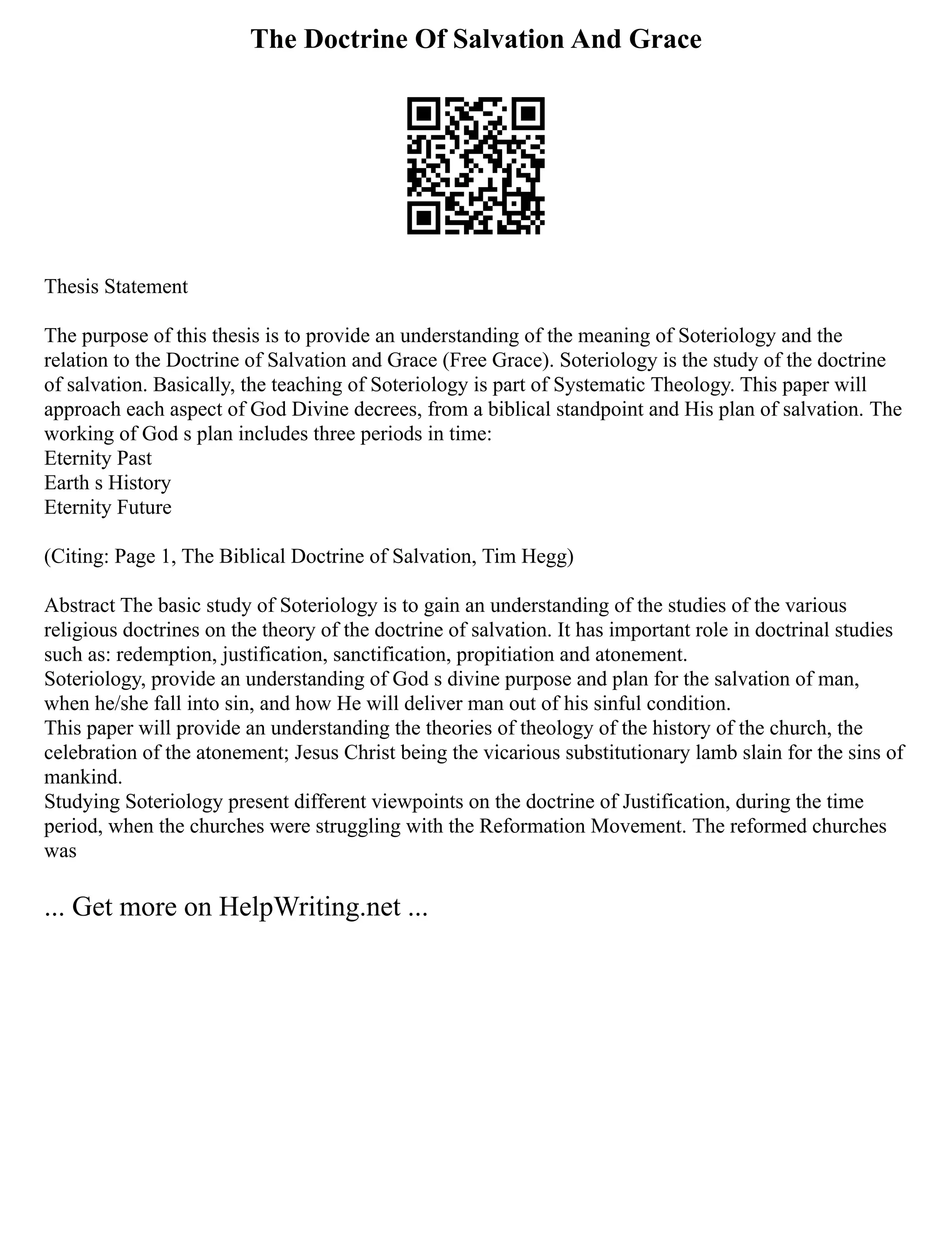 The Doctrine Of Salvation And Grace
Thesis Statement
The purpose of this thesis is to provide an understanding of the meaning of Soteriology and the
relation to the Doctrine of Salvation and Grace (Free Grace). Soteriology is the study of the doctrine
of salvation. Basically, the teaching of Soteriology is part of Systematic Theology. This paper will
approach each aspect of God Divine decrees, from a biblical standpoint and His plan of salvation. The
working of God s plan includes three periods in time:
Eternity Past
Earth s History
Eternity Future
(Citing: Page 1, The Biblical Doctrine of Salvation, Tim Hegg)
Abstract The basic study of Soteriology is to gain an understanding of the studies of the various
religious doctrines on the theory of the doctrine of salvation. It has important role in doctrinal studies
such as: redemption, justification, sanctification, propitiation and atonement.
Soteriology, provide an understanding of God s divine purpose and plan for the salvation of man,
when he/she fall into sin, and how He will deliver man out of his sinful condition.
This paper will provide an understanding the theories of theology of the history of the church, the
celebration of the atonement; Jesus Christ being the vicarious substitutionary lamb slain for the sins of
mankind.
Studying Soteriology present different viewpoints on the doctrine of Justification, during the time
period, when the churches were struggling with the Reformation Movement. The reformed churches
was
... Get more on HelpWriting.net ...
 