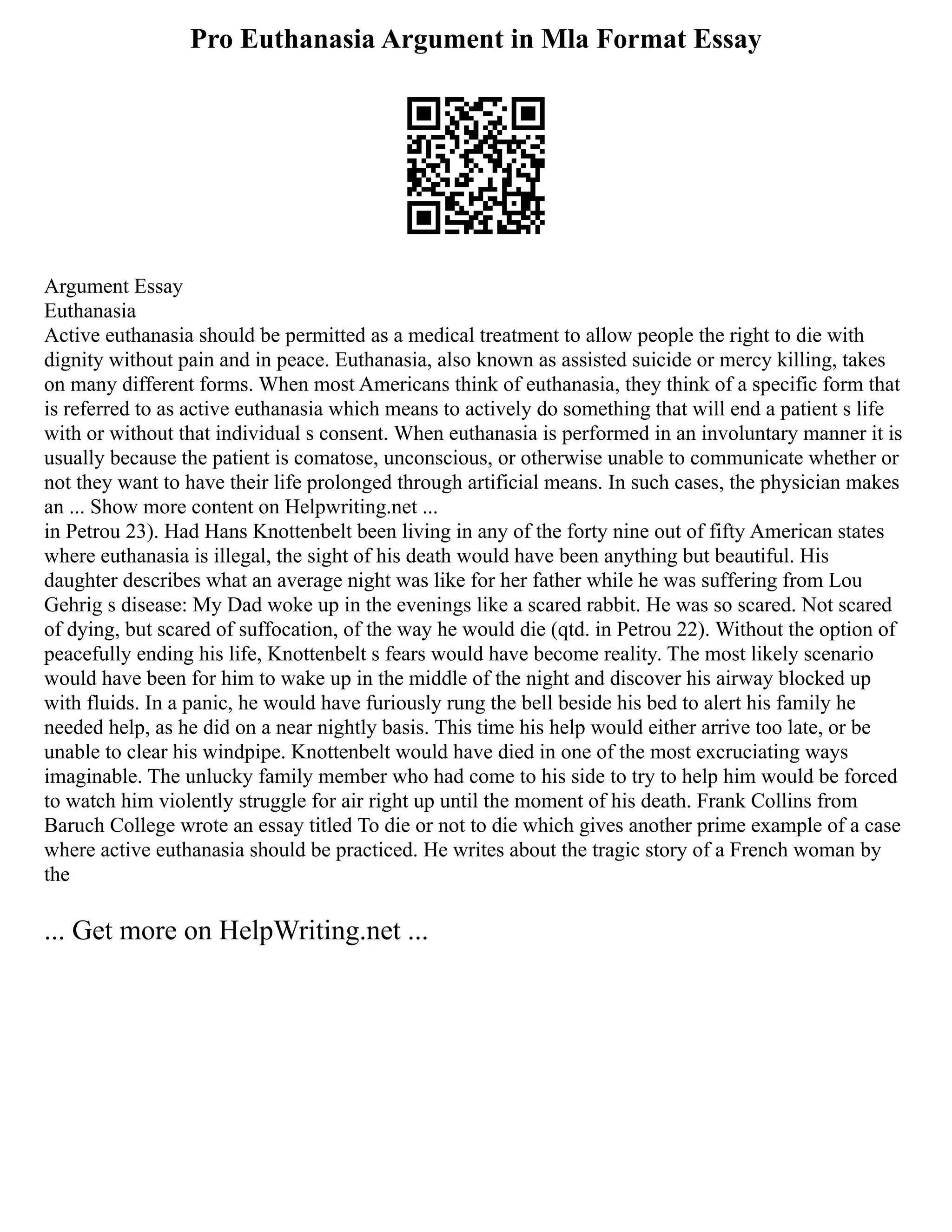 Pro Euthanasia Argument in Mla Format Essay
Argument Essay
Euthanasia
Active euthanasia should be permitted as a medical treatment to allow people the right to die with
dignity without pain and in peace. Euthanasia, also known as assisted suicide or mercy killing, takes
on many different forms. When most Americans think of euthanasia, they think of a specific form that
is referred to as active euthanasia which means to actively do something that will end a patient s life
with or without that individual s consent. When euthanasia is performed in an involuntary manner it is
usually because the patient is comatose, unconscious, or otherwise unable to communicate whether or
not they want to have their life prolonged through artificial means. In such cases, the physician makes
an ... Show more content on Helpwriting.net ...
in Petrou 23). Had Hans Knottenbelt been living in any of the forty nine out of fifty American states
where euthanasia is illegal, the sight of his death would have been anything but beautiful. His
daughter describes what an average night was like for her father while he was suffering from Lou
Gehrig s disease: My Dad woke up in the evenings like a scared rabbit. He was so scared. Not scared
of dying, but scared of suffocation, of the way he would die (qtd. in Petrou 22). Without the option of
peacefully ending his life, Knottenbelt s fears would have become reality. The most likely scenario
would have been for him to wake up in the middle of the night and discover his airway blocked up
with fluids. In a panic, he would have furiously rung the bell beside his bed to alert his family he
needed help, as he did on a near nightly basis. This time his help would either arrive too late, or be
unable to clear his windpipe. Knottenbelt would have died in one of the most excruciating ways
imaginable. The unlucky family member who had come to his side to try to help him would be forced
to watch him violently struggle for air right up until the moment of his death. Frank Collins from
Baruch College wrote an essay titled To die or not to die which gives another prime example of a case
where active euthanasia should be practiced. He writes about the tragic story of a French woman by
the
... Get more on HelpWriting.net ...
 