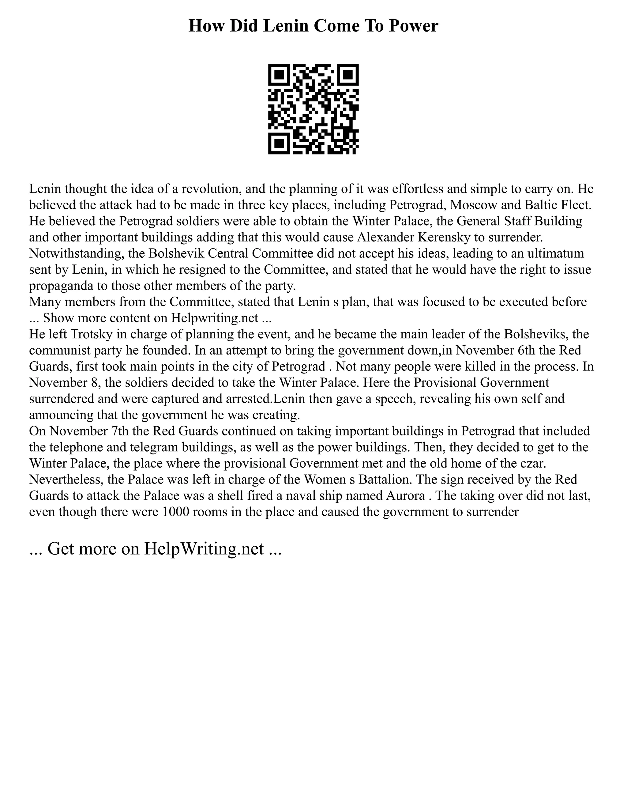 How Did Lenin Come To Power
Lenin thought the idea of a revolution, and the planning of it was effortless and simple to carry on. He
believed the attack had to be made in three key places, including Petrograd, Moscow and Baltic Fleet.
He believed the Petrograd soldiers were able to obtain the Winter Palace, the General Staff Building
and other important buildings adding that this would cause Alexander Kerensky to surrender.
Notwithstanding, the Bolshevik Central Committee did not accept his ideas, leading to an ultimatum
sent by Lenin, in which he resigned to the Committee, and stated that he would have the right to issue
propaganda to those other members of the party.
Many members from the Committee, stated that Lenin s plan, that was focused to be executed before
... Show more content on Helpwriting.net ...
He left Trotsky in charge of planning the event, and he became the main leader of the Bolsheviks, the
communist party he founded. In an attempt to bring the government down,in November 6th the Red
Guards, first took main points in the city of Petrograd . Not many people were killed in the process. In
November 8, the soldiers decided to take the Winter Palace. Here the Provisional Government
surrendered and were captured and arrested.Lenin then gave a speech, revealing his own self and
announcing that the government he was creating.
On November 7th the Red Guards continued on taking important buildings in Petrograd that included
the telephone and telegram buildings, as well as the power buildings. Then, they decided to get to the
Winter Palace, the place where the provisional Government met and the old home of the czar.
Nevertheless, the Palace was left in charge of the Women s Battalion. The sign received by the Red
Guards to attack the Palace was a shell fired a naval ship named Aurora . The taking over did not last,
even though there were 1000 rooms in the place and caused the government to surrender
... Get more on HelpWriting.net ...
 
