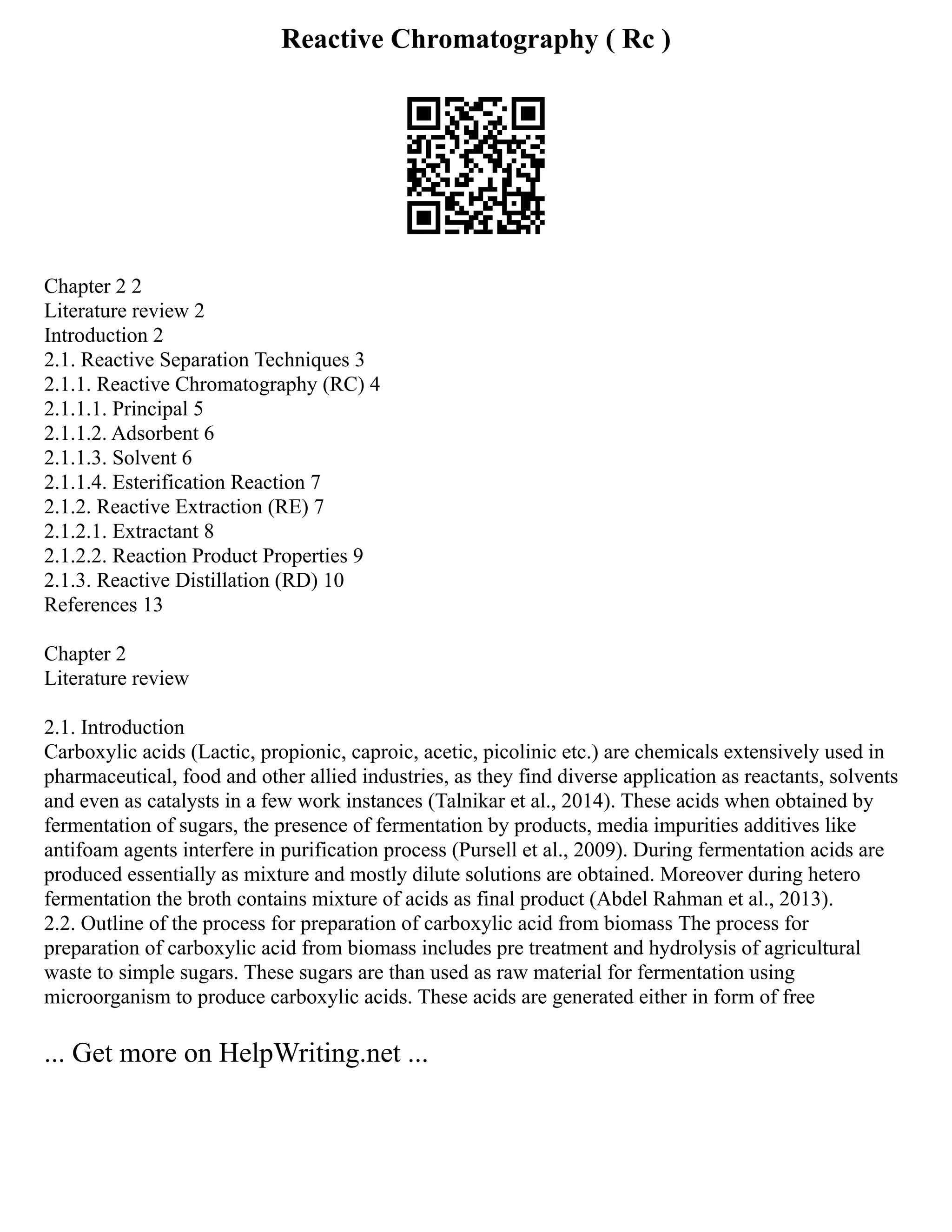 Reactive Chromatography ( Rc )
Chapter 2 2
Literature review 2
Introduction 2
2.1. Reactive Separation Techniques 3
2.1.1. Reactive Chromatography (RC) 4
2.1.1.1. Principal 5
2.1.1.2. Adsorbent 6
2.1.1.3. Solvent 6
2.1.1.4. Esterification Reaction 7
2.1.2. Reactive Extraction (RE) 7
2.1.2.1. Extractant 8
2.1.2.2. Reaction Product Properties 9
2.1.3. Reactive Distillation (RD) 10
References 13
Chapter 2
Literature review
2.1. Introduction
Carboxylic acids (Lactic, propionic, caproic, acetic, picolinic etc.) are chemicals extensively used in
pharmaceutical, food and other allied industries, as they find diverse application as reactants, solvents
and even as catalysts in a few work instances (Talnikar et al., 2014). These acids when obtained by
fermentation of sugars, the presence of fermentation by products, media impurities additives like
antifoam agents interfere in purification process (Pursell et al., 2009). During fermentation acids are
produced essentially as mixture and mostly dilute solutions are obtained. Moreover during hetero
fermentation the broth contains mixture of acids as final product (Abdel Rahman et al., 2013).
2.2. Outline of the process for preparation of carboxylic acid from biomass The process for
preparation of carboxylic acid from biomass includes pre treatment and hydrolysis of agricultural
waste to simple sugars. These sugars are than used as raw material for fermentation using
microorganism to produce carboxylic acids. These acids are generated either in form of free
... Get more on HelpWriting.net ...
 
