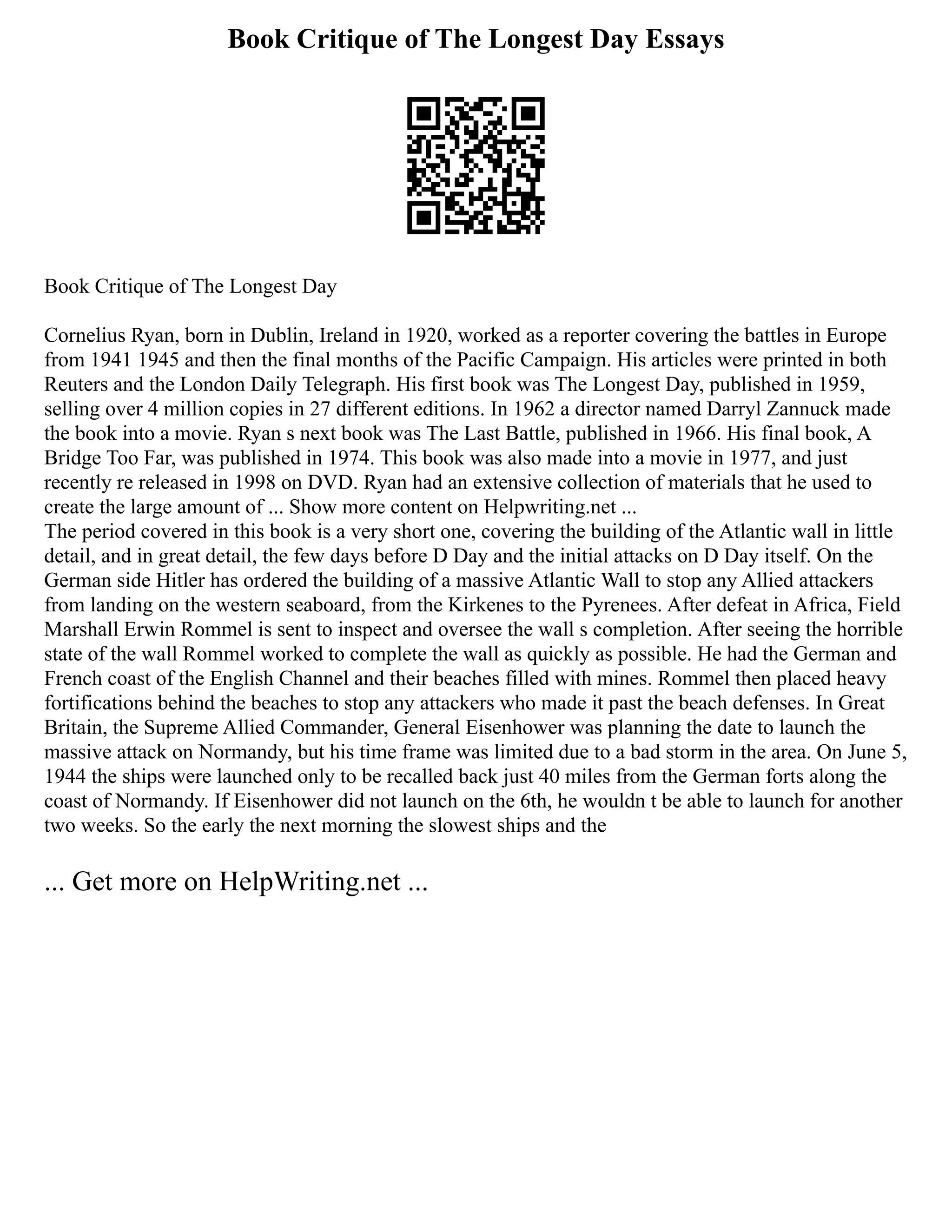 Book Critique of The Longest Day Essays
Book Critique of The Longest Day
Cornelius Ryan, born in Dublin, Ireland in 1920, worked as a reporter covering the battles in Europe
from 1941 1945 and then the final months of the Pacific Campaign. His articles were printed in both
Reuters and the London Daily Telegraph. His first book was The Longest Day, published in 1959,
selling over 4 million copies in 27 different editions. In 1962 a director named Darryl Zannuck made
the book into a movie. Ryan s next book was The Last Battle, published in 1966. His final book, A
Bridge Too Far, was published in 1974. This book was also made into a movie in 1977, and just
recently re released in 1998 on DVD. Ryan had an extensive collection of materials that he used to
create the large amount of ... Show more content on Helpwriting.net ...
The period covered in this book is a very short one, covering the building of the Atlantic wall in little
detail, and in great detail, the few days before D Day and the initial attacks on D Day itself. On the
German side Hitler has ordered the building of a massive Atlantic Wall to stop any Allied attackers
from landing on the western seaboard, from the Kirkenes to the Pyrenees. After defeat in Africa, Field
Marshall Erwin Rommel is sent to inspect and oversee the wall s completion. After seeing the horrible
state of the wall Rommel worked to complete the wall as quickly as possible. He had the German and
French coast of the English Channel and their beaches filled with mines. Rommel then placed heavy
fortifications behind the beaches to stop any attackers who made it past the beach defenses. In Great
Britain, the Supreme Allied Commander, General Eisenhower was planning the date to launch the
massive attack on Normandy, but his time frame was limited due to a bad storm in the area. On June 5,
1944 the ships were launched only to be recalled back just 40 miles from the German forts along the
coast of Normandy. If Eisenhower did not launch on the 6th, he wouldn t be able to launch for another
two weeks. So the early the next morning the slowest ships and the
... Get more on HelpWriting.net ...
 
