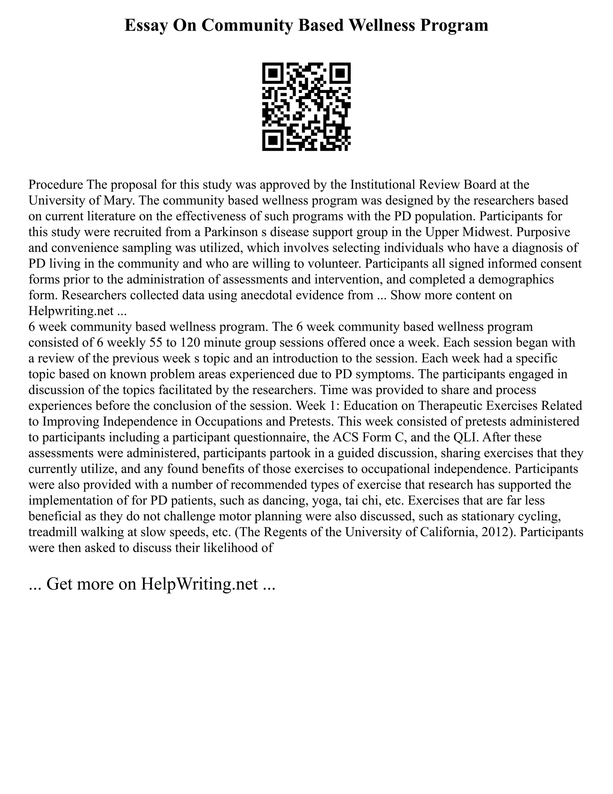Essay On Community Based Wellness Program
Procedure The proposal for this study was approved by the Institutional Review Board at the
University of Mary. The community based wellness program was designed by the researchers based
on current literature on the effectiveness of such programs with the PD population. Participants for
this study were recruited from a Parkinson s disease support group in the Upper Midwest. Purposive
and convenience sampling was utilized, which involves selecting individuals who have a diagnosis of
PD living in the community and who are willing to volunteer. Participants all signed informed consent
forms prior to the administration of assessments and intervention, and completed a demographics
form. Researchers collected data using anecdotal evidence from ... Show more content on
Helpwriting.net ...
6 week community based wellness program. The 6 week community based wellness program
consisted of 6 weekly 55 to 120 minute group sessions offered once a week. Each session began with
a review of the previous week s topic and an introduction to the session. Each week had a specific
topic based on known problem areas experienced due to PD symptoms. The participants engaged in
discussion of the topics facilitated by the researchers. Time was provided to share and process
experiences before the conclusion of the session. Week 1: Education on Therapeutic Exercises Related
to Improving Independence in Occupations and Pretests. This week consisted of pretests administered
to participants including a participant questionnaire, the ACS Form C, and the QLI. After these
assessments were administered, participants partook in a guided discussion, sharing exercises that they
currently utilize, and any found benefits of those exercises to occupational independence. Participants
were also provided with a number of recommended types of exercise that research has supported the
implementation of for PD patients, such as dancing, yoga, tai chi, etc. Exercises that are far less
beneficial as they do not challenge motor planning were also discussed, such as stationary cycling,
treadmill walking at slow speeds, etc. (The Regents of the University of California, 2012). Participants
were then asked to discuss their likelihood of
... Get more on HelpWriting.net ...
 