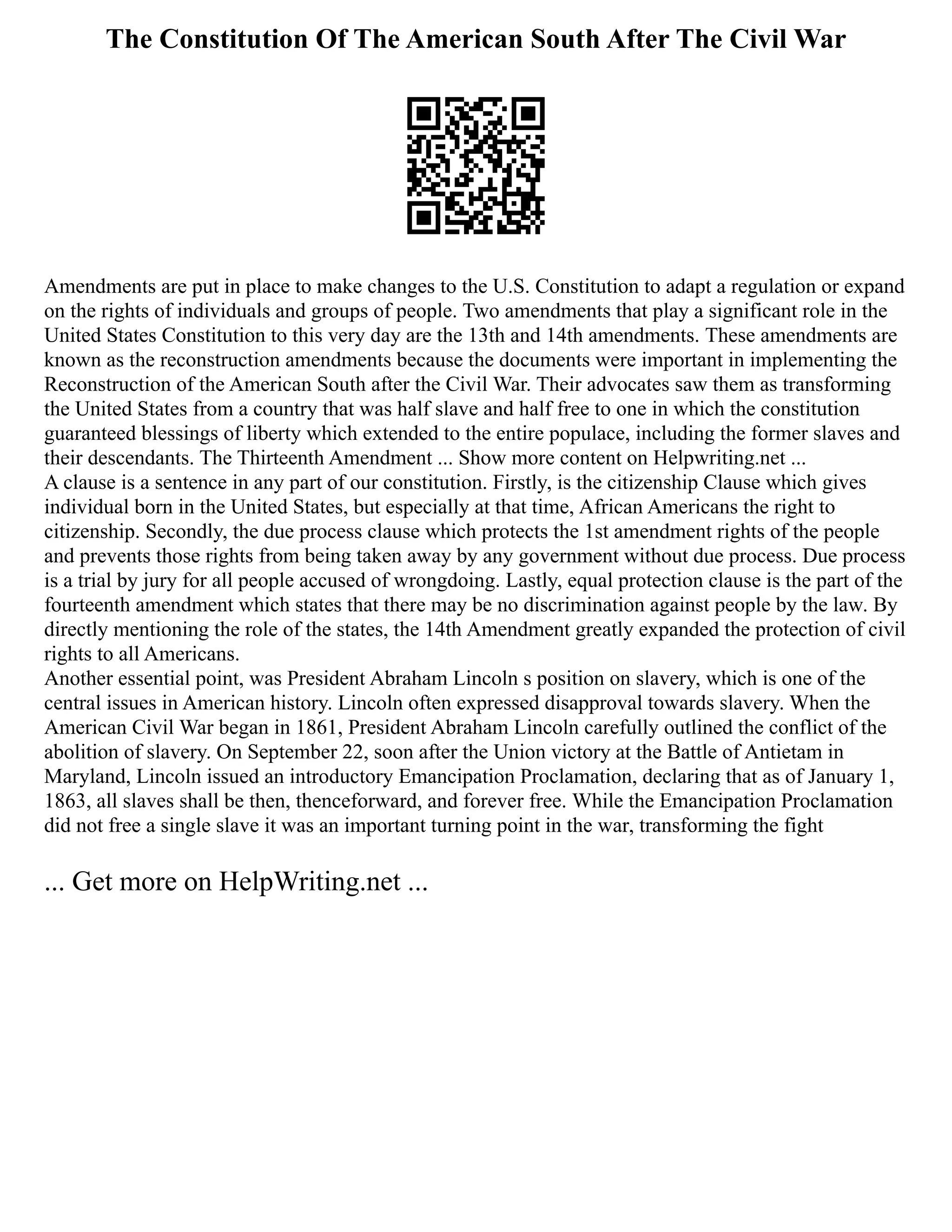 The Constitution Of The American South After The Civil War
Amendments are put in place to make changes to the U.S. Constitution to adapt a regulation or expand
on the rights of individuals and groups of people. Two amendments that play a significant role in the
United States Constitution to this very day are the 13th and 14th amendments. These amendments are
known as the reconstruction amendments because the documents were important in implementing the
Reconstruction of the American South after the Civil War. Their advocates saw them as transforming
the United States from a country that was half slave and half free to one in which the constitution
guaranteed blessings of liberty which extended to the entire populace, including the former slaves and
their descendants. The Thirteenth Amendment ... Show more content on Helpwriting.net ...
A clause is a sentence in any part of our constitution. Firstly, is the citizenship Clause which gives
individual born in the United States, but especially at that time, African Americans the right to
citizenship. Secondly, the due process clause which protects the 1st amendment rights of the people
and prevents those rights from being taken away by any government without due process. Due process
is a trial by jury for all people accused of wrongdoing. Lastly, equal protection clause is the part of the
fourteenth amendment which states that there may be no discrimination against people by the law. By
directly mentioning the role of the states, the 14th Amendment greatly expanded the protection of civil
rights to all Americans.
Another essential point, was President Abraham Lincoln s position on slavery, which is one of the
central issues in American history. Lincoln often expressed disapproval towards slavery. When the
American Civil War began in 1861, President Abraham Lincoln carefully outlined the conflict of the
abolition of slavery. On September 22, soon after the Union victory at the Battle of Antietam in
Maryland, Lincoln issued an introductory Emancipation Proclamation, declaring that as of January 1,
1863, all slaves shall be then, thenceforward, and forever free. While the Emancipation Proclamation
did not free a single slave it was an important turning point in the war, transforming the fight
... Get more on HelpWriting.net ...
 
