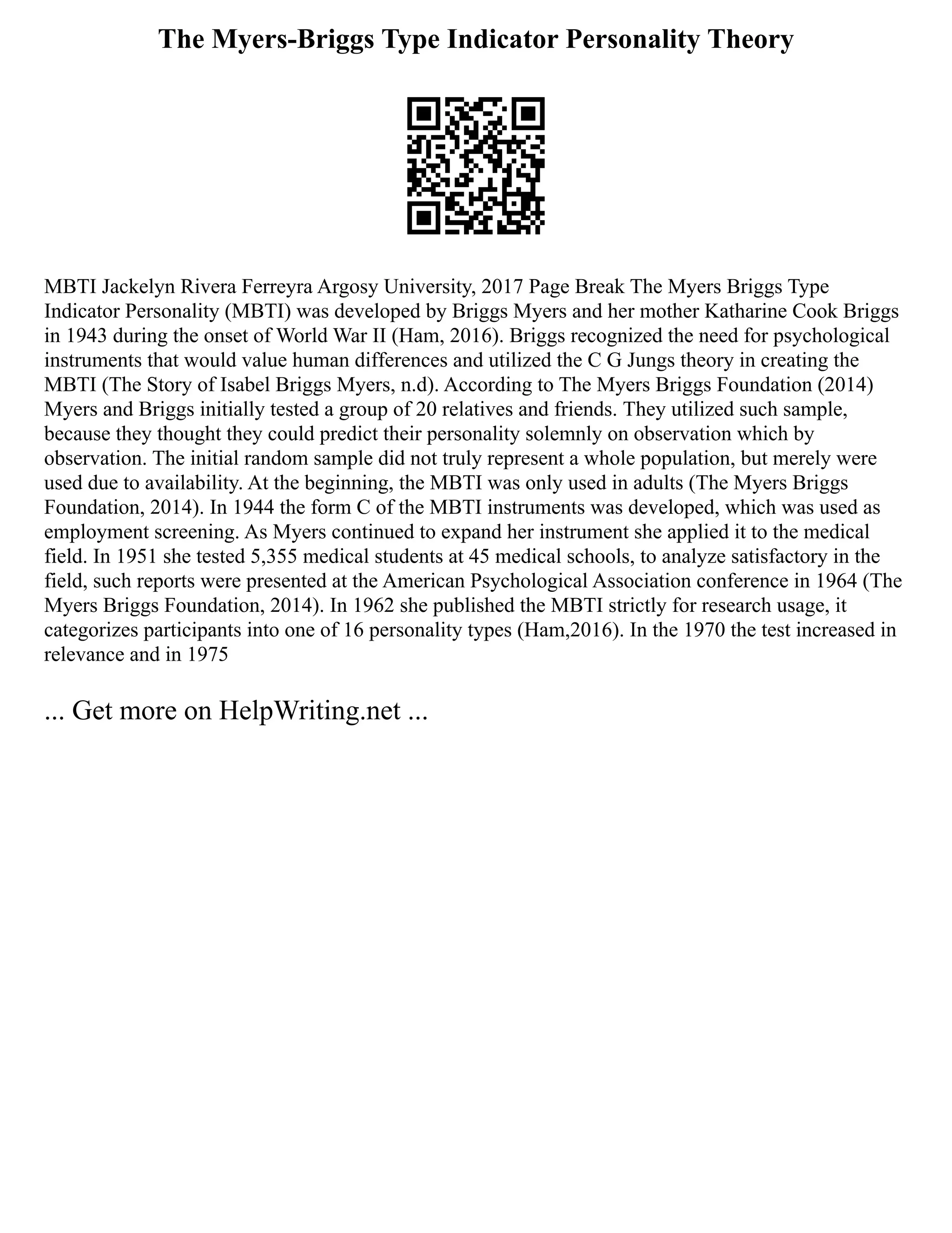 The Myers-Briggs Type Indicator Personality Theory
MBTI Jackelyn Rivera Ferreyra Argosy University, 2017 Page Break The Myers Briggs Type
Indicator Personality (MBTI) was developed by Briggs Myers and her mother Katharine Cook Briggs
in 1943 during the onset of World War II (Ham, 2016). Briggs recognized the need for psychological
instruments that would value human differences and utilized the C G Jungs theory in creating the
MBTI (The Story of Isabel Briggs Myers, n.d). According to The Myers Briggs Foundation (2014)
Myers and Briggs initially tested a group of 20 relatives and friends. They utilized such sample,
because they thought they could predict their personality solemnly on observation which by
observation. The initial random sample did not truly represent a whole population, but merely were
used due to availability. At the beginning, the MBTI was only used in adults (The Myers Briggs
Foundation, 2014). In 1944 the form C of the MBTI instruments was developed, which was used as
employment screening. As Myers continued to expand her instrument she applied it to the medical
field. In 1951 she tested 5,355 medical students at 45 medical schools, to analyze satisfactory in the
field, such reports were presented at the American Psychological Association conference in 1964 (The
Myers Briggs Foundation, 2014). In 1962 she published the MBTI strictly for research usage, it
categorizes participants into one of 16 personality types (Ham,2016). In the 1970 the test increased in
relevance and in 1975
... Get more on HelpWriting.net ...
 