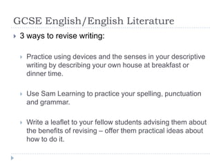 GCSE English/English Literature3 ways to revise writing:Practice using devices and the senses in your descriptive writing by describing your own house at breakfast or dinner time.Use Sam Learning to practice your spelling, punctuation and grammar.Write a leaflet to your fellow students advising them about the benefits of revising – offer them practical ideas about how to do it.