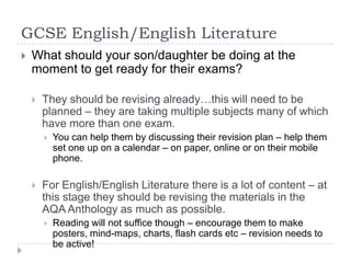 GCSE English/English LiteratureWhat should your son/daughter be doing at the moment to get ready for their exams?They should be revising already…this will need to be planned – they are taking multiple subjects many of which have more than one exam.You can help them by discussing their revision plan – help them set one up on a calendar – on paper, online or on their mobile phone.For English/English Literature there is a lot of content – at this stage they should be revising the materials in the AQA Anthology as much as possible.Reading will not suffice though – encourage them to make posters, mind-maps, charts, flash cards etc – revision needs to be active!