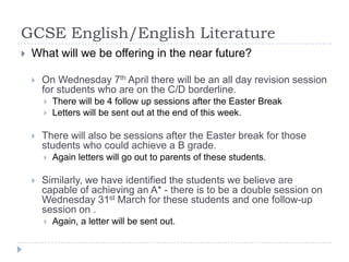 GCSE English/English LiteratureWhat will we be offering in the near future?On Wednesday 7th April there will be an all day revision session for students who are on the C/D borderline.There will be 4 follow up sessions after the Easter BreakLetters will be sent out at the end of this week.There will also be sessions after the Easter break for those students who could achieve a B grade.  Again letters will go out to parents of these students.Similarly, we have identified the students we believe are capable of achieving an A* - there is to be a double session on Wednesday 31st March for these students and one follow-up session on .  Again, a letter will be sent out.