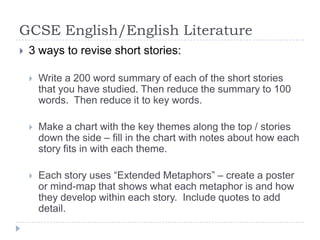 GCSE English/English Literature3 ways to revise short stories:Write a 200 word summary of each of the short stories that you have studied. Then reduce the summary to 100 words.  Then reduce it to key words.Make a chart with the key themes along the top / stories down the side – fill in the chart with notes about how each story fits in with each theme.Each story uses “Extended Metaphors” – create a poster or mind-map that shows what each metaphor is and how they develop within each story.  Include quotes to add detail. 