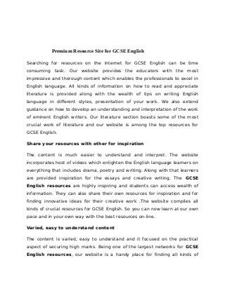 Premium Resource Site for GCSE English
Searching for resources on the Internet for GCSE English can be time
consuming task. Our website provides the educators with the most
impressive and thorough content which enables the professionals to excel in
English language. All kinds of information on how to read and appreciate
literature is provided along with the wealth of tips on writing English
language in different styles, presentation of your work. We also extend
guidance on how to develop an understanding and interpretation of the work
of eminent English writers. Our literature section boasts some of the most
crucial work of literature and our website is among the top resources for
GCSE English.
Share your resources with other for inspiration
The content is much easier to understand and interpret. The website
incorporates host of videos which enlighten the English language learners on
everything that includes drama, poetry and writing. Along with that learners
are provided inspiration for the essays and creative writing. The GCSE
English resources are highly inspiring and students can access wealth of
information. They can also share their own resources for inspiration and for
finding innovative ideas for their creative work .The website compiles all
kinds of crucial resources for GCSE English. So you can now learn at our own
pace and in your own way with the best resources on-line.
Varied, easy to understand content
The content is varied, easy to understand and it focused on the practical
aspect of securing high marks. Being one of the largest networks for GCSE
English resources, our website is a handy place for finding all kinds of
 