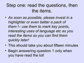 Step one: read the questions, then
the items.
• As soon as possible, please invest in a
highlighter or even better a pack of
them !– use them to mark key points,
interesting uses of language etc as you
read the items so you can find them
quickly later!
• This should take you about fifteen minutes
• Begin answering question 1 only when
you have read the lot!
 