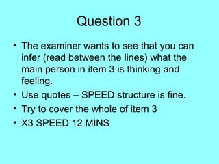 Question 3
• The examiner wants to see that you can
infer (read between the lines) what the
main person in item 3 is thinking and
feeling.
• Use quotes – SPEED structure is fine.
• Try to cover the whole of item 3
• X3 SPEED 12 MINS
 