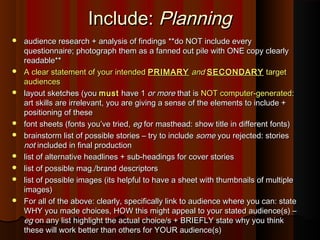 Include:Include: PlanningPlanning
 audience research + analysis of findings **do NOT include everyaudience research + analysis of findings **do NOT include every
questionnaire; photograph them as a fanned out pile with ONE copy clearlyquestionnaire; photograph them as a fanned out pile with ONE copy clearly
readable**readable**
 A clear statement of your intendedA clear statement of your intended PRIMARYPRIMARY andand SECONDARYSECONDARY targettarget
audiencesaudiences
 layout sketches (youlayout sketches (you mustmust have 1have 1 or moreor more that isthat is NOT computer-generatedNOT computer-generated::
art skills are irrelevant, you are giving a sense of the elements to include +art skills are irrelevant, you are giving a sense of the elements to include +
positioning of thesepositioning of these
 font sheets (fonts you’ve tried,font sheets (fonts you’ve tried, egeg for masthead: show title in different fonts)for masthead: show title in different fonts)
 brainstorm list of possible stories – try to includebrainstorm list of possible stories – try to include somesome you rejected: storiesyou rejected: stories
notnot included in final productionincluded in final production
 list of alternative headlines + sub-headings for cover storieslist of alternative headlines + sub-headings for cover stories
 list of possible mag./brand descriptorslist of possible mag./brand descriptors
 list of possible images (its helpful to have a sheet with thumbnails of multiplelist of possible images (its helpful to have a sheet with thumbnails of multiple
images)images)
 For all of the above: clearly, specifically link to audience where you can: stateFor all of the above: clearly, specifically link to audience where you can: state
WHY you made choices, HOW this might appeal to your stated audience(s) –WHY you made choices, HOW this might appeal to your stated audience(s) –
egeg on any list highlight the actual choice/s + BRIEFLY state why you thinkon any list highlight the actual choice/s + BRIEFLY state why you think
these will work better than others for YOUR audience(s)these will work better than others for YOUR audience(s)
 
