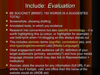 Include:Include: EvaluationEvaluation
 BE SUCCINCT (BRIEF): 150 WORDS IS A SUGGESTEDBE SUCCINCT (BRIEF): 150 WORDS IS A SUGGESTED
TOTAL!TOTAL!
 Screenshots, showing draftingScreenshots, showing drafting
 Annotated texts, in which you evidenceAnnotated texts, in which you evidence
 Research into conventions but alsoResearch into conventions but also specific terminologyspecific terminology – it is– it is
worth highlighting this (a colour, or highlighter for example). Iworth highlighting this (a colour, or highlighter for example). I
use bold+pink when I’m blogging so this always stands outuse bold+pink when I’m blogging so this always stands out
 This includesThis includes semioticsemiotic terms (terms (signifiersignifier,, connotationconnotation etcetc), and), and
shot type/angle/movementshot type/angle/movement ((etcetc) [) [Media LanguageMedia Language!]!]
 Clear engagement with audience (all 3!): definition of yourClear engagement with audience (all 3!): definition of your
target audience/s (primary, secondary?) and how your mediatarget audience/s (primary, secondary?) and how your media
language choices (which may also link to Representation +language choices (which may also link to Representation +
Institution)Institution)
 Sources: state the source for any information (full URL if anSources: state the source for any information (full URL if an
article, but if budget, cast, box office then the name of thearticle, but if budget, cast, box office then the name of the
website would do (IMDBwebsite would do (IMDB etcetc))
 