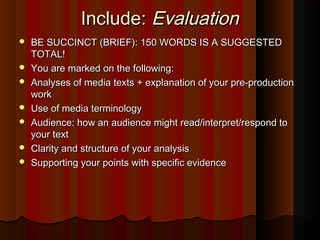 Include:Include: EvaluationEvaluation
 BE SUCCINCT (BRIEF): 150 WORDS IS A SUGGESTEDBE SUCCINCT (BRIEF): 150 WORDS IS A SUGGESTED
TOTAL!TOTAL!
 You are marked on the following:You are marked on the following:
 Analyses of media texts + explanation of your pre-productionAnalyses of media texts + explanation of your pre-production
workwork
 Use of media terminologyUse of media terminology
 Audience: how an audience might read/interpret/respond toAudience: how an audience might read/interpret/respond to
your textyour text
 Clarity and structure of your analysisClarity and structure of your analysis
 Supporting your points with specific evidenceSupporting your points with specific evidence
 