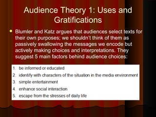 Audience Theory 1: Uses and
Gratifications
 Blumler and Katz argues that audiences select texts for
their own purposes; we shouldn’t think of them as
passively swallowing the messages we encode but
actively making choices and interpretations. They
suggest 5 main factors behind audience choices:
 