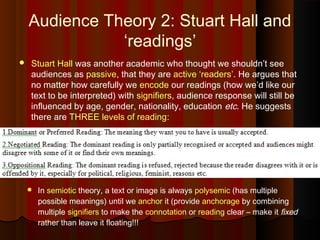 Audience Theory 2: Stuart Hall and
‘readings’
 Stuart Hall was another academic who thought we shouldn’t see
audiences as passive, that they are active ‘readers’. He argues that
no matter how carefully we encode our readings (how we’d like our
text to be interpreted) with signifiers, audience response will still be
influenced by age, gender, nationality, education etc. He suggests
there are THREE levels of reading:
 In semiotic theory, a text or image is always polysemic (has multiple
possible meanings) until we anchor it (provide anchorage by combining
multiple signifiers to make the connotation or reading clear – make it fixed
rather than leave it floating!!!
 