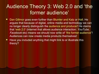 Audience Theory 3: Web 2.0 and ‘the
former audience’
 Dan Gillmor goes even further than Blumler and Katz or Hall. He
argues that because of digital, online media and technology we can
no longer clearly distinguish the audience and producer! He claims
that ‘web 2.0’ (internet that allows audience interaction: YouTube,
Facebook etc) means we should now write of “the former audience”!
Audiences can now create media products themselves!
 Have you included anything that might link to or illustrate this
theory?
 