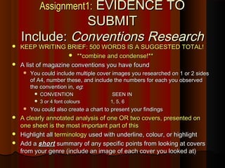 Assignment1:Assignment1: EVIDENCE TOEVIDENCE TO
SUBMITSUBMIT
Include:Include: ConventionsConventions ResearchResearch
 KEEP WRITING BRIEF: 500 WORDS IS A SUGGESTED TOTAL!KEEP WRITING BRIEF: 500 WORDS IS A SUGGESTED TOTAL!
 **combine and condense!****combine and condense!**
 A list of magazine conventions you have foundA list of magazine conventions you have found
 You could include multiple cover images you researched on 1 or 2 sidesYou could include multiple cover images you researched on 1 or 2 sides
of A4, number these, and include the numbers for each you observedof A4, number these, and include the numbers for each you observed
the convention in,the convention in, egeg::
 CONVENTION SEEN INCONVENTION SEEN IN
 3 or 4 font colours 1, 5, 63 or 4 font colours 1, 5, 6
 You could also create a chart to present your findingsYou could also create a chart to present your findings
 A clearly annotated analysis of one OR two covers, presented onA clearly annotated analysis of one OR two covers, presented on
one sheet is the most important part of thisone sheet is the most important part of this
 Highlight allHighlight all terminologyterminology used with underline, colour, or highlightused with underline, colour, or highlight
 Add aAdd a shortshort summary of any specific points from looking at coverssummary of any specific points from looking at covers
from your genre (include an image of each cover you looked at)from your genre (include an image of each cover you looked at)
 