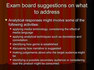 Exam board suggestions on whatExam board suggestions on what
to addressto address
 Analytical responses might involve some of theAnalytical responses might involve some of the
following activities:following activities:
 applying media terminology; considering the effect ofapplying media terminology; considering the effect of
media languagemedia language
 applying analytical techniques such as denotation andapplying analytical techniques such as denotation and
connotationconnotation
 identifying how genre is establishedidentifying how genre is established
 discussing how narrative is suggesteddiscussing how narrative is suggested
 making judgements about who the target audience mightmaking judgements about who the target audience might
bebe
 identifying a possible secondary audience or consideringidentifying a possible secondary audience or considering
how the product might be consumed.how the product might be consumed.
 