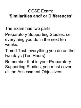 GCSE Exam: ‘Similarities and/ or Differences’ The Exam has two parts: Preparatory Supporting Studies: i.e. everything you do in the next ten weeks. Timed Test: everything you do on the two days (Ten Hours). Remember that in your Preparatory Supporting Studies, you must cover all the Assessment Objectives: 