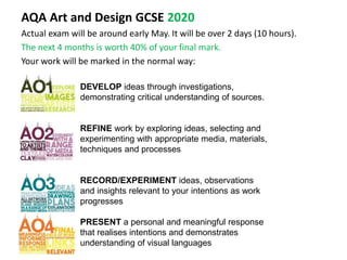 AQA Art and Design GCSE 2020
Actual exam will be around early May. It will be over 2 days (10 hours).
The next 4 months is worth 40% of your final mark.
Your work will be marked in the normal way:
DEVELOP ideas through investigations,
demonstrating critical understanding of sources.
REFINE work by exploring ideas, selecting and
experimenting with appropriate media, materials,
techniques and processes
RECORD/EXPERIMENT ideas, observations
and insights relevant to your intentions as work
progresses
PRESENT a personal and meaningful response
that realises intentions and demonstrates
understanding of visual languages
 
