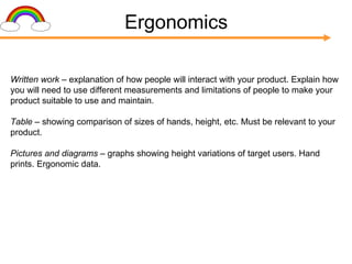 Ergonomics Written work –  explanation of how people will interact with your product. Explain how you will need to use different measurements and limitations of people to make your product suitable to use and maintain. Table –  showing comparison of sizes of hands, height, etc. Must be relevant to your product. Pictures and diagrams –  graphs showing height variations of target users. Hand prints. Ergonomic data. 