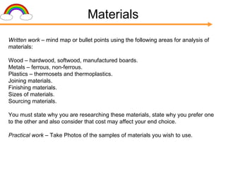 Materials Written work –  mind map or bullet points using the following areas for analysis of materials: Wood – hardwood, softwood, manufactured boards. Metals – ferrous, non-ferrous. Plastics – thermosets and thermoplastics. Joining materials. Finishing materials. Sizes of materials. Sourcing materials. You must state why you are researching these materials, state why you prefer one to the other and also consider that cost may affect your end choice. Practical work –  Take Photos of   the samples of materials you wish to use. 