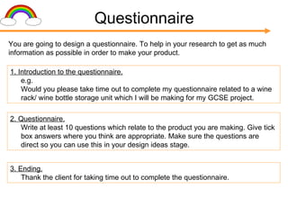 Questionnaire You are going to design a questionnaire. To help in your research to get as much information as possible in order to make your product. 1. Introduction to the questionnaire. e.g. Would you please take time out to complete my questionnaire related to a wine rack/ wine bottle storage unit which I will be making for my GCSE project.  2. Questionnaire. Write at least 10 questions which relate to the product you are making. Give tick box answers where you think are appropriate. Make sure the questions are direct so you can use this in your design ideas stage. 3. Ending. Thank the client for taking time out to complete the questionnaire. 