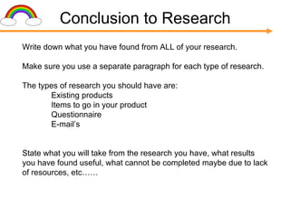 Conclusion to Research Write down what you have found from ALL of your research. Make sure you use a separate paragraph for each type of research. The types of research you should have are: Existing products Items to go in your product Questionnaire E-mail’s State what you will take from the research you have, what results you have found useful, what cannot be completed maybe due to lack of resources, etc…… 