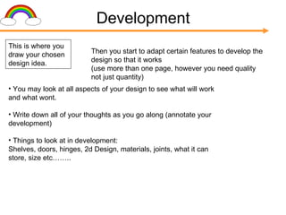 Development This is where you draw your chosen design idea. Then you start to adapt certain features to develop the design so that it works  (use more than one page, however you need quality not just quantity) You may look at all aspects of your design to see what will work and what wont. Write down all of your thoughts as you go along (annotate your development) Things to look at in development: Shelves, doors, hinges, 2d Design, materials, joints, what it can store, size etc…….. 
