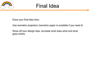 Final Idea Draw your final idea here. Use isometric projection (isometric paper is available if you need it) Show off your design idea, annotate what does what and what goes where. 
