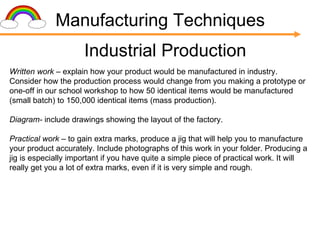 Manufacturing Techniques Industrial Production Written work  – explain how your product would be manufactured in industry. Consider how the production process would change from you making a prototype or one-off in our school workshop to how 50 identical items would be manufactured (small batch) to 150,000 identical items (mass production). Diagram-  include drawings showing the layout of the factory. Practical work  – to gain extra marks, produce a jig that will help you to manufacture your product accurately. Include photographs of this work in your folder. Producing a jig is especially important if you have quite a simple piece of practical work. It will really get you a lot of extra marks, even if it is very simple and rough. 
