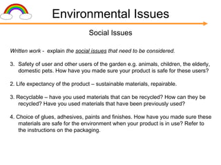 Environmental Issues Social Issues Written work -  explain  the  social issues  that need to be considered. Safety of user and other users of the garden e.g. animals, children, the elderly, domestic pets. How have you made sure your product is safe for these users? 2. Life expectancy of the product – sustainable materials, repairable. 3. Recyclable – have you used materials that can be recycled? How can they be recycled? Have you used materials that have been previously used? 4. Choice of glues, adhesives, paints and finishes. How have you made sure these materials are safe for the environment when your product is in use? Refer to the instructions on the packaging. 