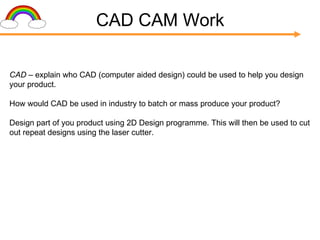 CAD CAM Work CAD  – explain who CAD (computer aided design) could be used to help you design your product. How would CAD be used in industry to batch or mass produce your product? Design part of you product using 2D Design programme. This will then be used to cut out repeat designs using the laser cutter. 